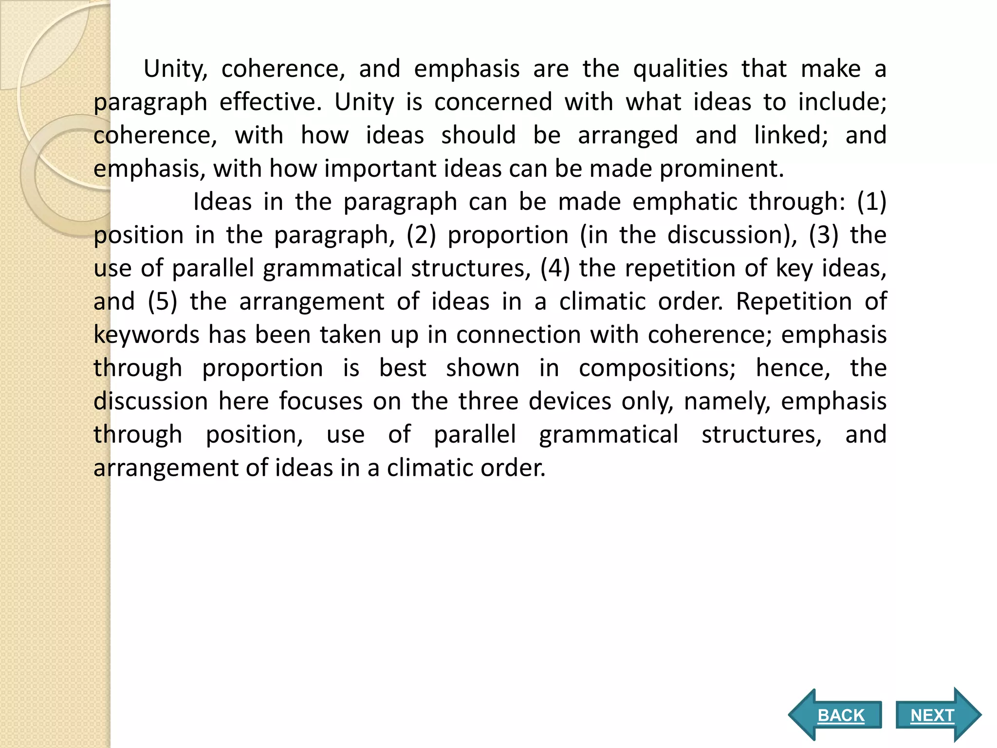 Unity, coherence, and emphasis are the qualities that make a
paragraph effective. Unity is concerned with what ideas to include;
coherence, with how ideas should be arranged and linked; and
emphasis, with how important ideas can be made prominent.
         Ideas in the paragraph can be made emphatic through: (1)
position in the paragraph, (2) proportion (in the discussion), (3) the
use of parallel grammatical structures, (4) the repetition of key ideas,
and (5) the arrangement of ideas in a climatic order. Repetition of
keywords has been taken up in connection with coherence; emphasis
through proportion is best shown in compositions; hence, the
discussion here focuses on the three devices only, namely, emphasis
through position, use of parallel grammatical structures, and
arrangement of ideas in a climatic order.




                                                                 BACK      NEXT
 