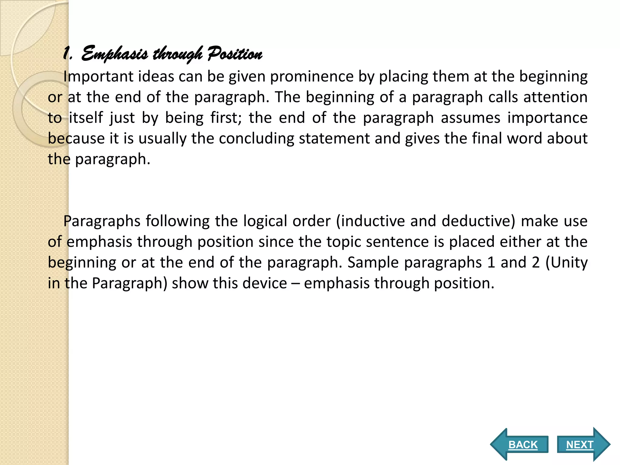 1. Emphasis through Position
  Important ideas can be given prominence by placing them at the beginning
or at the end of the paragraph. The beginning of a paragraph calls attention
to itself just by being first; the end of the paragraph assumes importance
because it is usually the concluding statement and gives the final word about
the paragraph.


   Paragraphs following the logical order (inductive and deductive) make use
of emphasis through position since the topic sentence is placed either at the
beginning or at the end of the paragraph. Sample paragraphs 1 and 2 (Unity
in the Paragraph) show this device – emphasis through position.




                                                                 BACK    NEXT
 