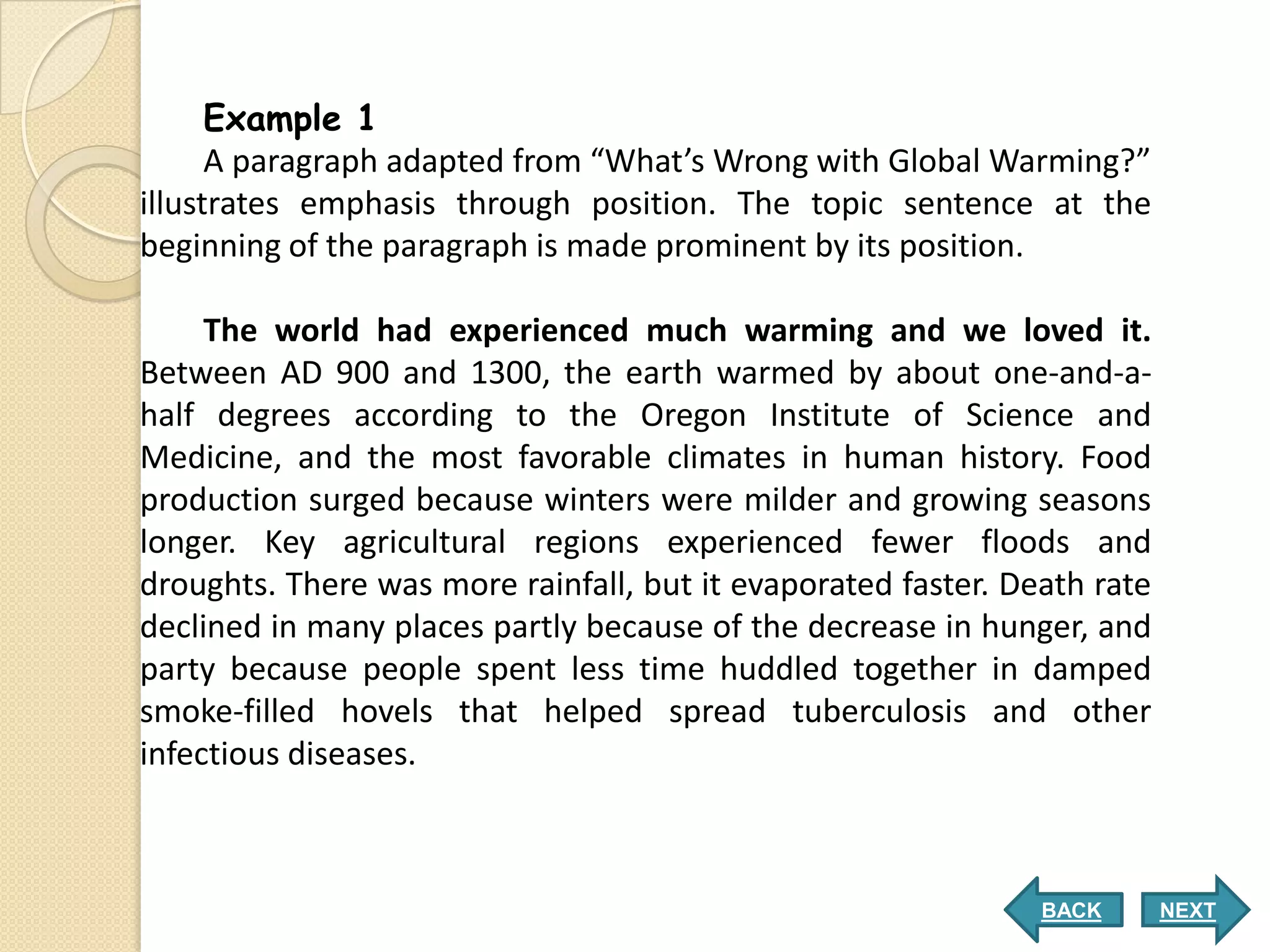 Example 1
      A paragraph adapted from “What’s Wrong with Global Warming?”
illustrates emphasis through position. The topic sentence at the
beginning of the paragraph is made prominent by its position.

     The world had experienced much warming and we loved it.
Between AD 900 and 1300, the earth warmed by about one-and-a-
half degrees according to the Oregon Institute of Science and
Medicine, and the most favorable climates in human history. Food
production surged because winters were milder and growing seasons
longer. Key agricultural regions experienced fewer floods and
droughts. There was more rainfall, but it evaporated faster. Death rate
declined in many places partly because of the decrease in hunger, and
party because people spent less time huddled together in damped
smoke-filled hovels that helped spread tuberculosis and other
infectious diseases.



                                                               BACK       NEXT
 
