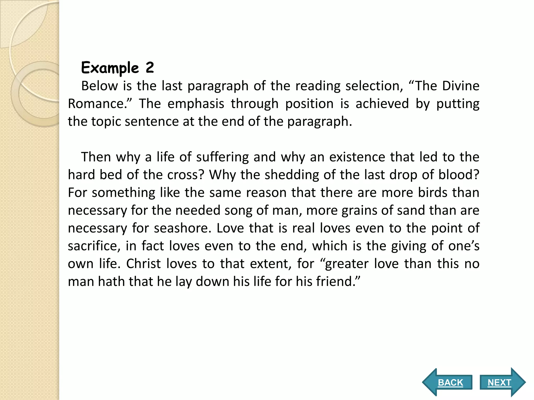 Example 2
  Below is the last paragraph of the reading selection, “The Divine
Romance.” The emphasis through position is achieved by putting
the topic sentence at the end of the paragraph.

  Then why a life of suffering and why an existence that led to the
hard bed of the cross? Why the shedding of the last drop of blood?
For something like the same reason that there are more birds than
necessary for the needed song of man, more grains of sand than are
necessary for seashore. Love that is real loves even to the point of
sacrifice, in fact loves even to the end, which is the giving of one’s
own life. Christ loves to that extent, for “greater love than this no
man hath that he lay down his life for his friend.”




                                                              BACK       NEXT
 