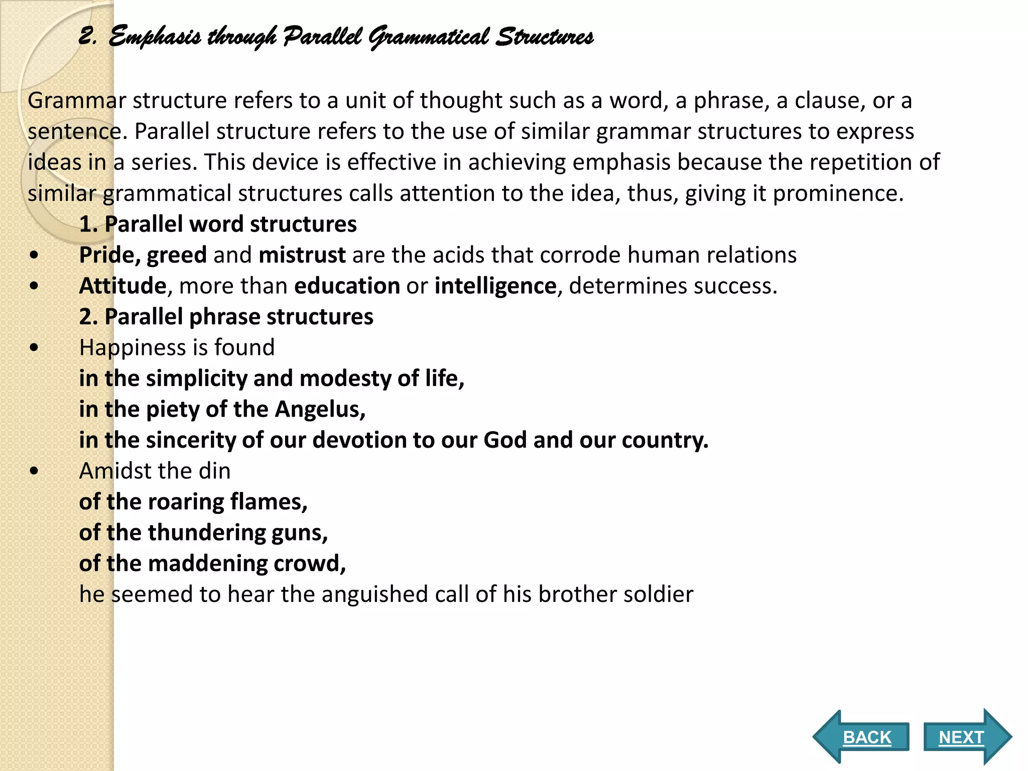 2. Emphasis through Parallel Grammatical Structures

Grammar structure refers to a unit of thought such as a word, a phrase, a clause, or a
sentence. Parallel structure refers to the use of similar grammar structures to express
ideas in a series. This device is effective in achieving emphasis because the repetition of
similar grammatical structures calls attention to the idea, thus, giving it prominence.
     1. Parallel word structures
•    Pride, greed and mistrust are the acids that corrode human relations
• Attitude, more than education or intelligence, determines success.
     2. Parallel phrase structures
•    Happiness is found
     in the simplicity and modesty of life,
     in the piety of the Angelus,
     in the sincerity of our devotion to our God and our country.
• Amidst the din
     of the roaring flames,
     of the thundering guns,
     of the maddening crowd,
     he seemed to hear the anguished call of his brother soldier




                                                                                 BACK     NEXT
 