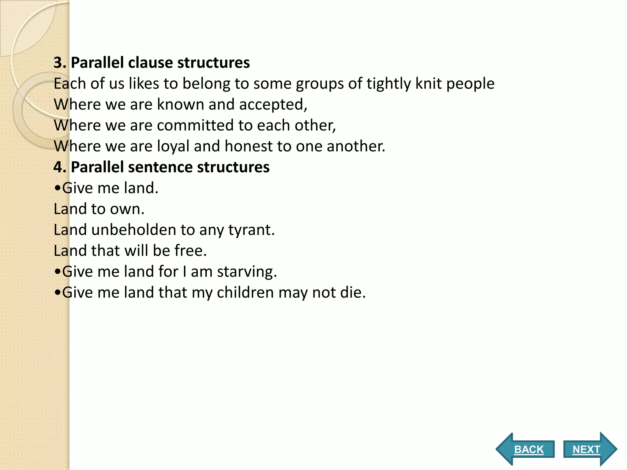 3. Parallel clause structures
Each of us likes to belong to some groups of tightly knit people
Where we are known and accepted,
Where we are committed to each other,
Where we are loyal and honest to one another.
4. Parallel sentence structures
•Give me land.
Land to own.
Land unbeholden to any tyrant.
Land that will be free.
•Give me land for I am starving.
•Give me land that my children may not die.




                                                                   BACK   NEXT
 