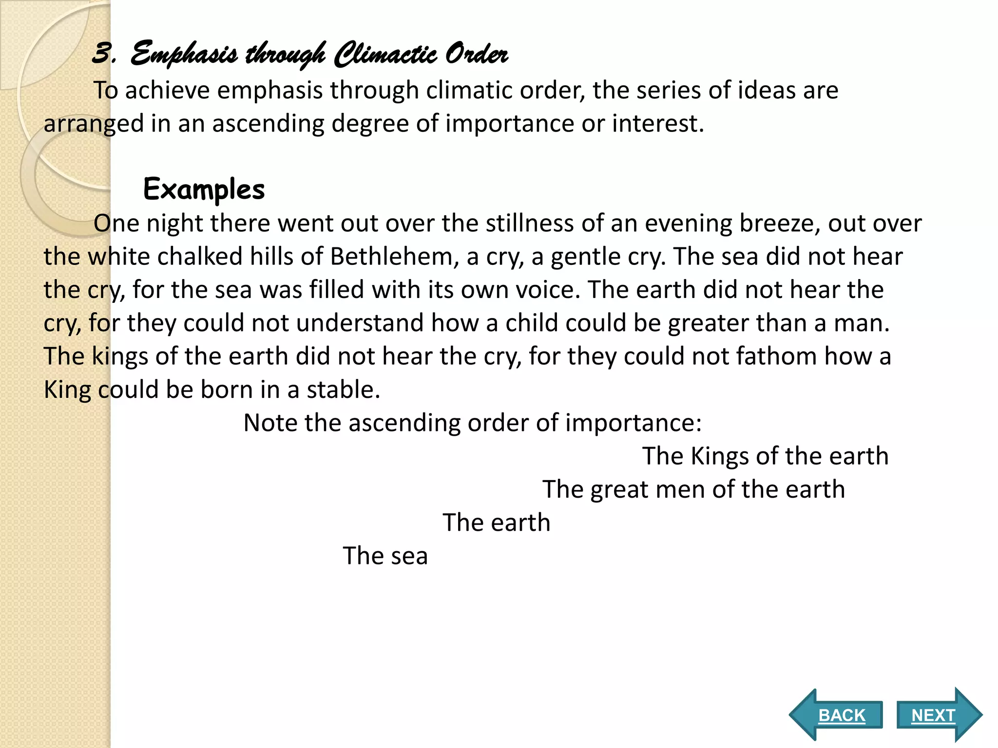 3. Emphasis through Climactic Order
    To achieve emphasis through climatic order, the series of ideas are
arranged in an ascending degree of importance or interest.

          Examples
      One night there went out over the stillness of an evening breeze, out over
the white chalked hills of Bethlehem, a cry, a gentle cry. The sea did not hear
the cry, for the sea was filled with its own voice. The earth did not hear the
cry, for they could not understand how a child could be greater than a man.
The kings of the earth did not hear the cry, for they could not fathom how a
King could be born in a stable.
                   Note the ascending order of importance:
                                                        The Kings of the earth
                                               The great men of the earth
                                       The earth
                             The sea




                                                                      BACK    NEXT
 