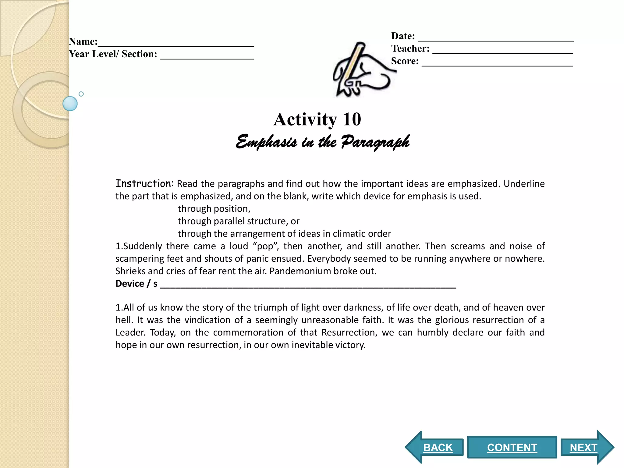 Date: ______________________________
Name:______________________________
                                                                           Teacher: ___________________________
Year Level/ Section: __________________
                                                                           Score: _____________________________




                                          Activity 10
                                      Emphasis in the Paragraph

         Instruction: Read the paragraphs and find out how the important ideas are emphasized. Underline
         the part that is emphasized, and on the blank, write which device for emphasis is used.
                         through position,
                         through parallel structure, or
                         through the arrangement of ideas in climatic order
         1.Suddenly there came a loud “pop”, then another, and still another. Then screams and noise of
         scampering feet and shouts of panic ensued. Everybody seemed to be running anywhere or nowhere.
         Shrieks and cries of fear rent the air. Pandemonium broke out.
         Device / s _________________________________________________________

         1.All of us know the story of the triumph of light over darkness, of life over death, and of heaven over
         hell. It was the vindication of a seemingly unreasonable faith. It was the glorious resurrection of a
         Leader. Today, on the commemoration of that Resurrection, we can humbly declare our faith and
         hope in our own resurrection, in our own inevitable victory.




                                                                                   BACK           CONTENT           NEXT
 
