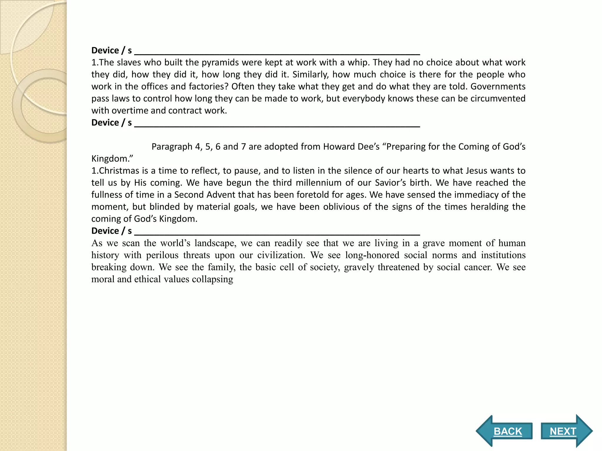 Device / s _________________________________________________________
1.The slaves who built the pyramids were kept at work with a whip. They had no choice about what work
they did, how they did it, how long they did it. Similarly, how much choice is there for the people who
work in the offices and factories? Often they take what they get and do what they are told. Governments
pass laws to control how long they can be made to work, but everybody knows these can be circumvented
with overtime and contract work.
Device / s _________________________________________________________

               Paragraph 4, 5, 6 and 7 are adopted from Howard Dee’s “Preparing for the Coming of God’s
Kingdom.”
1.Christmas is a time to reflect, to pause, and to listen in the silence of our hearts to what Jesus wants to
tell us by His coming. We have begun the third millennium of our Savior’s birth. We have reached the
fullness of time in a Second Advent that has been foretold for ages. We have sensed the immediacy of the
moment, but blinded by material goals, we have been oblivious of the signs of the times heralding the
coming of God’s Kingdom.
Device / s _________________________________________________________
As we scan the world’s landscape, we can readily see that we are living in a grave moment of human
history with perilous threats upon our civilization. We see long-honored social norms and institutions
breaking down. We see the family, the basic cell of society, gravely threatened by social cancer. We see
moral and ethical values collapsing




                                                                                                    BACK        NEXT
 