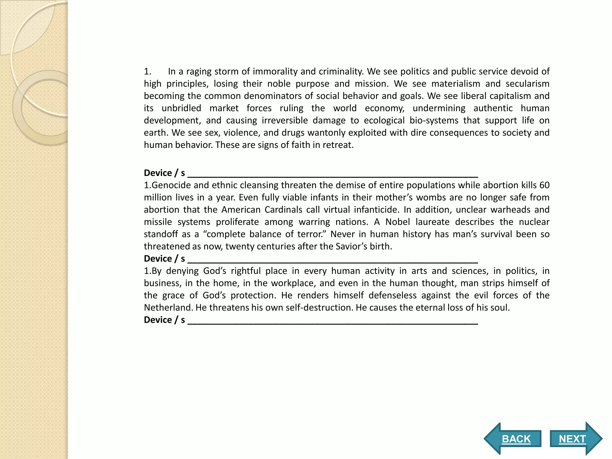 1.    In a raging storm of immorality and criminality. We see politics and public service devoid of
high principles, losing their noble purpose and mission. We see materialism and secularism
becoming the common denominators of social behavior and goals. We see liberal capitalism and
its unbridled market forces ruling the world economy, undermining authentic human
development, and causing irreversible damage to ecological bio-systems that support life on
earth. We see sex, violence, and drugs wantonly exploited with dire consequences to society and
human behavior. These are signs of faith in retreat.

Device / s _________________________________________________________
1.Genocide and ethnic cleansing threaten the demise of entire populations while abortion kills 60
million lives in a year. Even fully viable infants in their mother’s wombs are no longer safe from
abortion that the American Cardinals call virtual infanticide. In addition, unclear warheads and
missile systems proliferate among warring nations. A Nobel laureate describes the nuclear
standoff as a “complete balance of terror.” Never in human history has man’s survival been so
threatened as now, twenty centuries after the Savior’s birth.
Device / s _________________________________________________________
1.By denying God’s rightful place in every human activity in arts and sciences, in politics, in
business, in the home, in the workplace, and even in the human thought, man strips himself of
the grace of God’s protection. He renders himself defenseless against the evil forces of the
Netherland. He threatens his own self-destruction. He causes the eternal loss of his soul.
Device / s _________________________________________________________




                                                                                       BACK           NEXT
 