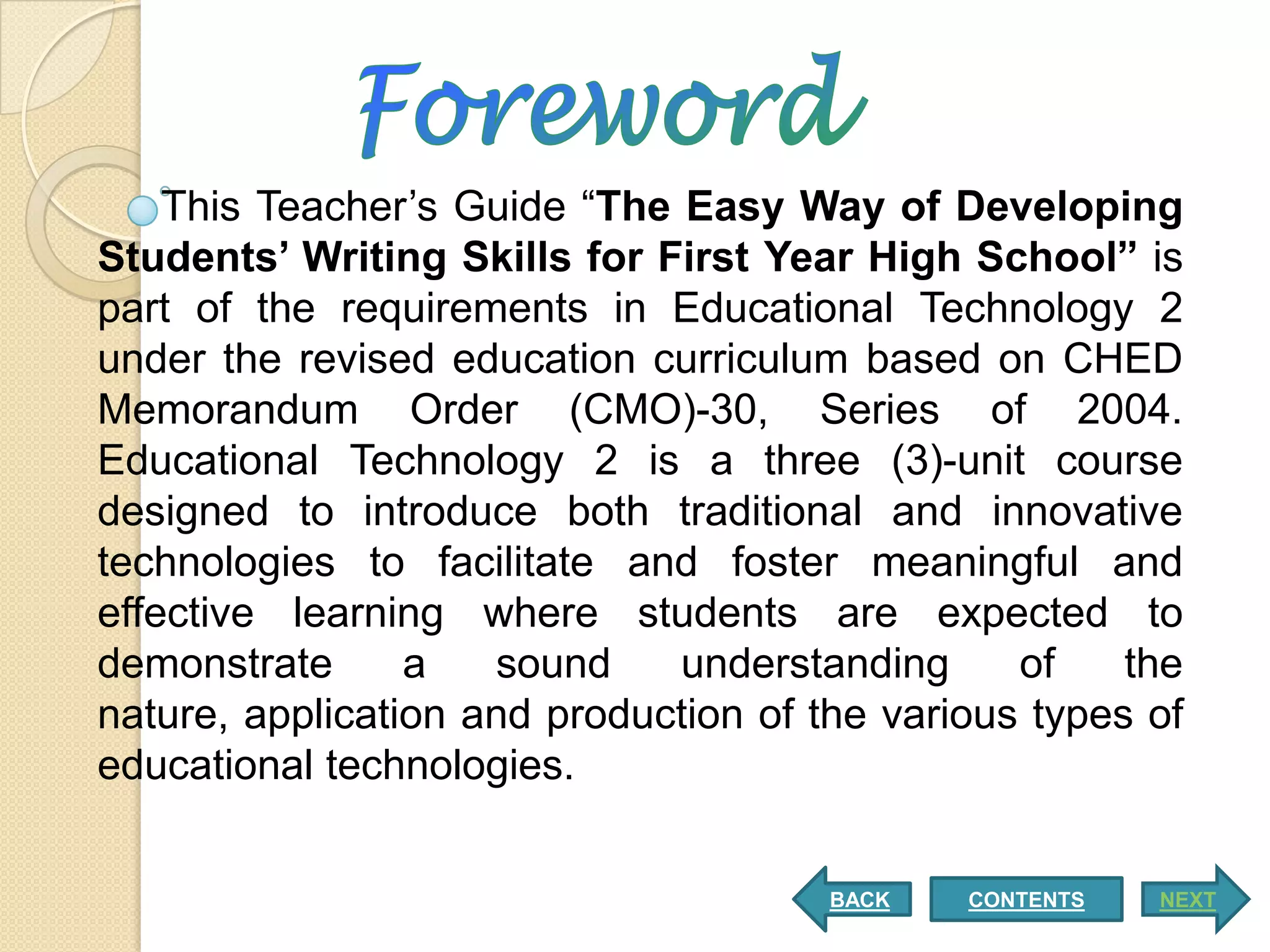 This Teacher’s Guide “The Easy Way of Developing
Students’ Writing Skills for First Year High School” is
part of the requirements in Educational Technology 2
under the revised education curriculum based on CHED
Memorandum Order (CMO)-30, Series of 2004.
Educational Technology 2 is a three (3)-unit course
designed to introduce both traditional and innovative
technologies to facilitate and foster meaningful and
effective learning where students are expected to
demonstrate      a   sound    understanding      of    the
nature, application and production of the various types of
educational technologies.


                                       BACK   CONTENTS   NEXT
 