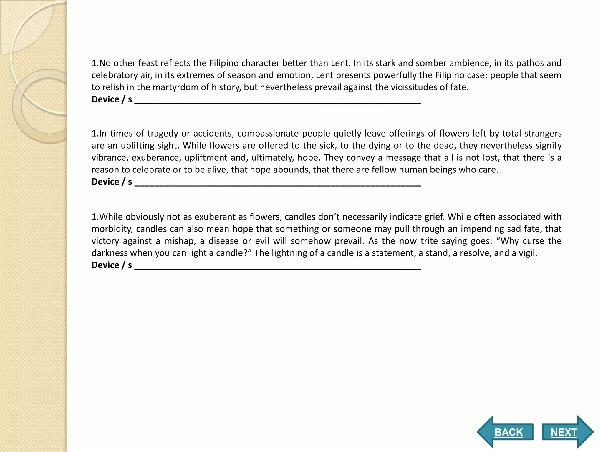 1.No other feast reflects the Filipino character better than Lent. In its stark and somber ambience, in its pathos and
celebratory air, in its extremes of season and emotion, Lent presents powerfully the Filipino case: people that seem
to relish in the martyrdom of history, but nevertheless prevail against the vicissitudes of fate.
Device / s _________________________________________________________


1.In times of tragedy or accidents, compassionate people quietly leave offerings of flowers left by total strangers
are an uplifting sight. While flowers are offered to the sick, to the dying or to the dead, they nevertheless signify
vibrance, exuberance, upliftment and, ultimately, hope. They convey a message that all is not lost, that there is a
reason to celebrate or to be alive, that hope abounds, that there are fellow human beings who care.
Device / s _________________________________________________________


1.While obviously not as exuberant as flowers, candles don’t necessarily indicate grief. While often associated with
morbidity, candles can also mean hope that something or someone may pull through an impending sad fate, that
victory against a mishap, a disease or evil will somehow prevail. As the now trite saying goes: “Why curse the
darkness when you can light a candle?” The lightning of a candle is a statement, a stand, a resolve, and a vigil.
Device / s _________________________________________________________




                                                                                                     BACK          NEXT
 