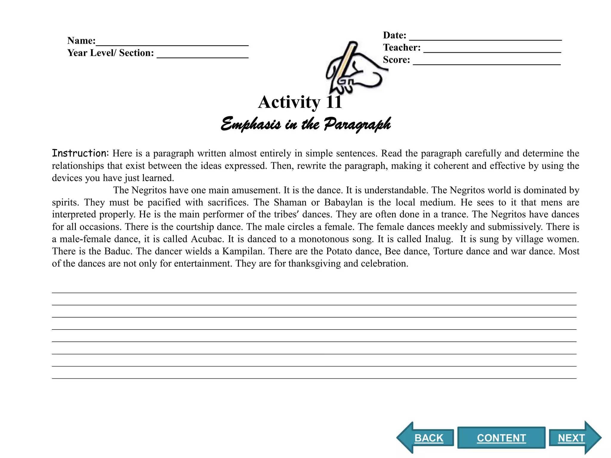 Date: ______________________________
   Name:______________________________
                                                                                Teacher: ___________________________
   Year Level/ Section: __________________
                                                                                Score: _____________________________



                                            Activity 11
                                        Emphasis in the Paragraph
Instruction: Here is a paragraph written almost entirely in simple sentences. Read the paragraph carefully and determine the
relationships that exist between the ideas expressed. Then, rewrite the paragraph, making it coherent and effective by using the
devices you have just learned.
                The Negritos have one main amusement. It is the dance. It is understandable. The Negritos world is dominated by
spirits. They must be pacified with sacrifices. The Shaman or Babaylan is the local medium. He sees to it that mens are
interpreted properly. He is the main performer of the tribes’ dances. They are often done in a trance. The Negritos have dances
for all occasions. There is the courtship dance. The male circles a female. The female dances meekly and submissively. There is
a male-female dance, it is called Acubac. It is danced to a monotonous song. It is called Inalug. It is sung by village women.
There is the Baduc. The dancer wields a Kampilan. There are the Potato dance, Bee dance, Torture dance and war dance. Most
of the dances are not only for entertainment. They are for thanksgiving and celebration.

_______________________________________________________________________________________________________
_______________________________________________________________________________________________________
_______________________________________________________________________________________________________
_______________________________________________________________________________________________________
_______________________________________________________________________________________________________
_______________________________________________________________________________________________________
_______________________________________________________________________________________________________
_______________________________________________________________________________________________________




                                                                                       BACK            CONTENT            NEXT
 