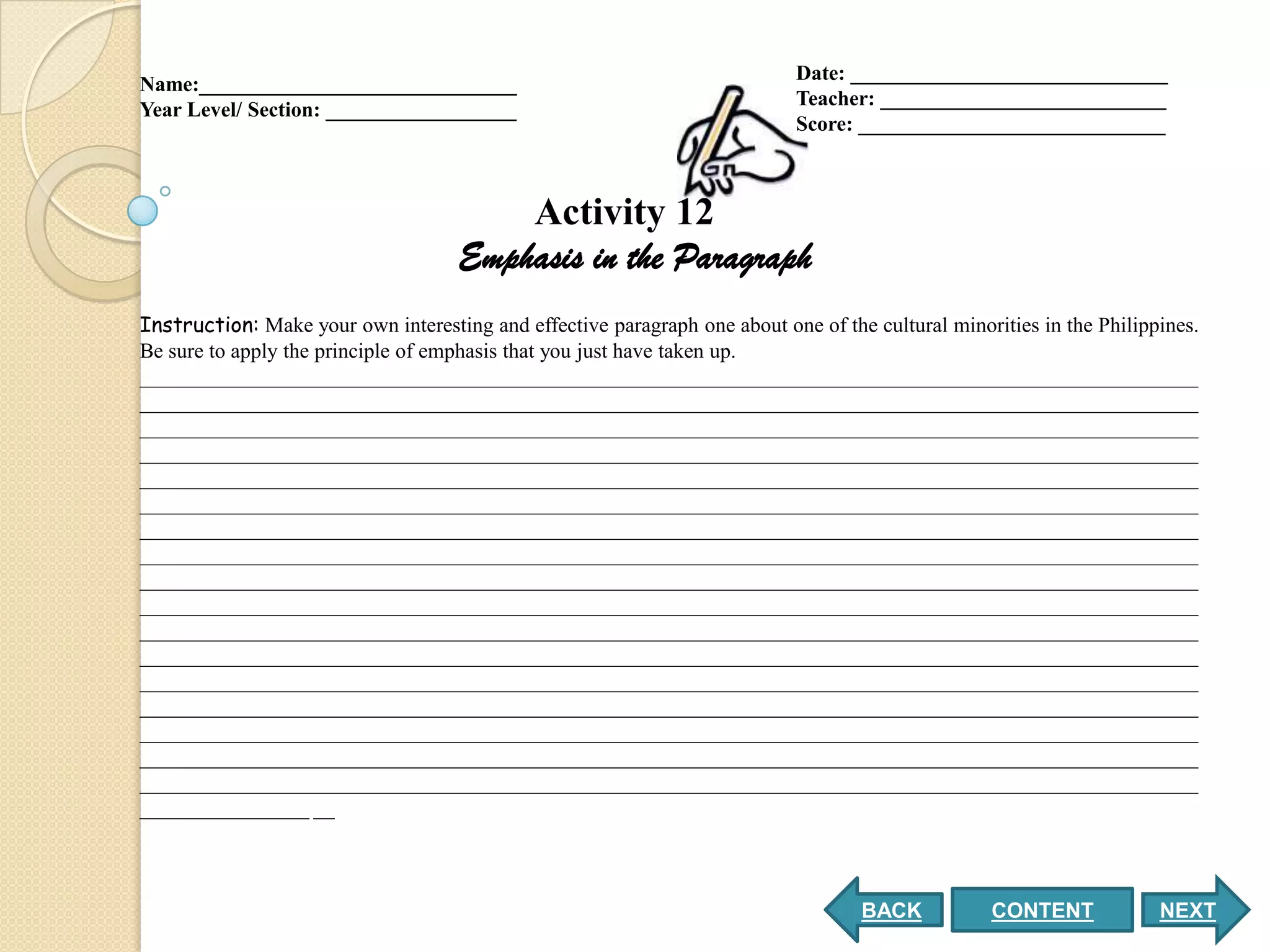 Date: ______________________________
Name:______________________________
                                                                            Teacher: ___________________________
Year Level/ Section: __________________
                                                                            Score: _____________________________



                                         Activity 12
                                     Emphasis in the Paragraph
Instruction: Make your own interesting and effective paragraph one about one of the cultural minorities in the Philippines.
Be sure to apply the principle of emphasis that you just have taken up.
____________________________________________________________________________________________________
____________________________________________________________________________________________________
____________________________________________________________________________________________________
____________________________________________________________________________________________________
____________________________________________________________________________________________________
____________________________________________________________________________________________________
____________________________________________________________________________________________________
____________________________________________________________________________________________________
____________________________________________________________________________________________________
____________________________________________________________________________________________________
____________________________________________________________________________________________________
____________________________________________________________________________________________________
____________________________________________________________________________________________________
____________________________________________________________________________________________________
____________________________________________________________________________________________________
____________________________________________________________________________________________________
____________________________________________________________________________________________________
________________ __



                                                                                   BACK           CONTENT             NEXT
 