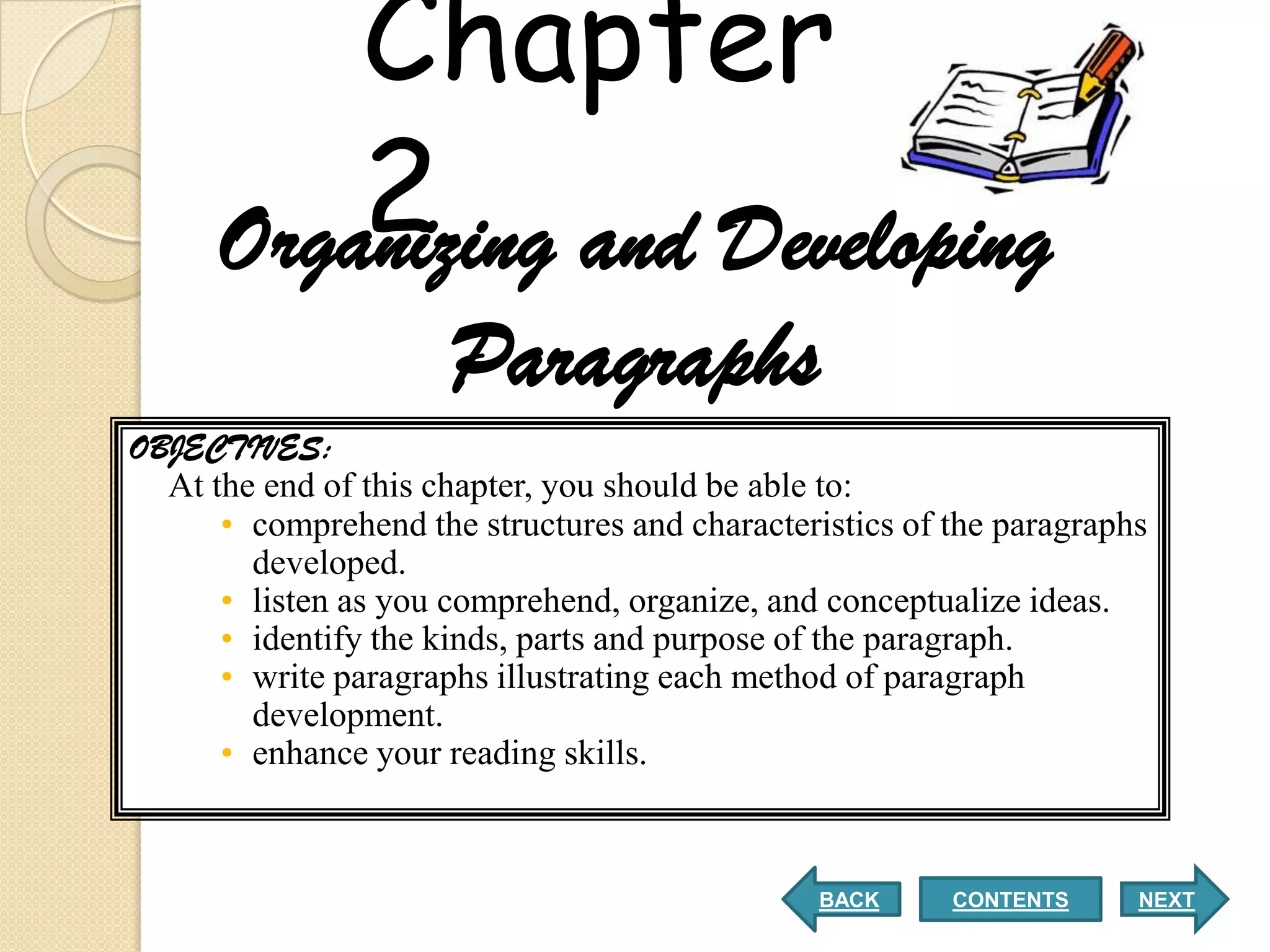 Chapter
          2 and Developing
      Organizing
                      Paragraphs
OBJECTIVES:
  At the end of this chapter, you should be able to:
      • comprehend the structures and characteristics of the paragraphs
        developed.
      • listen as you comprehend, organize, and conceptualize ideas.
      • identify the kinds, parts and purpose of the paragraph.
      • write paragraphs illustrating each method of paragraph
        development.
      • enhance your reading skills.



                                                BACK     CONTENTS     NEXT
 
