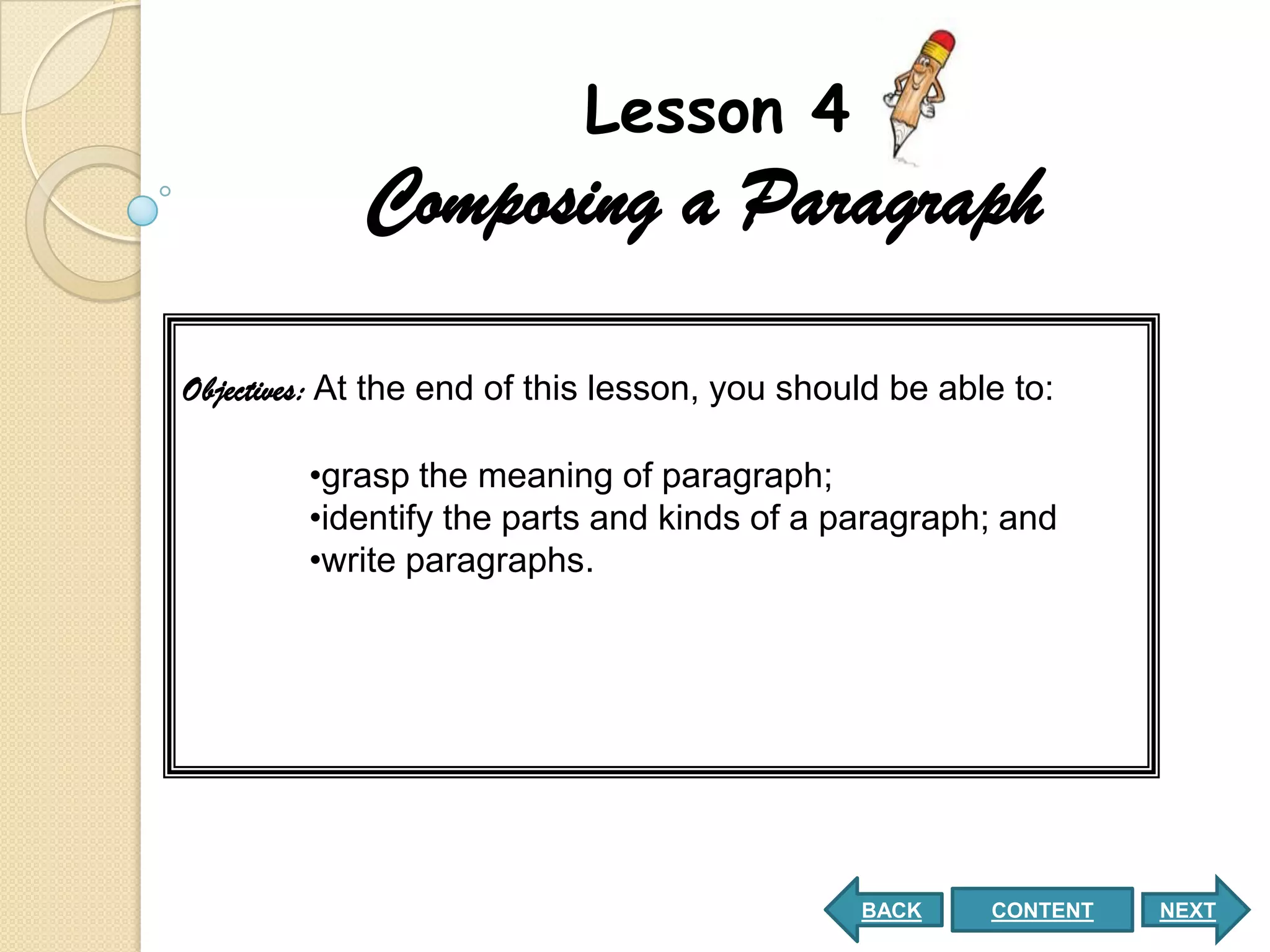Lesson 4
            Composing a Paragraph

Objectives: At the end of this lesson, you should be able to:

        •grasp the meaning of paragraph;
        •identify the parts and kinds of a paragraph; and
        •write paragraphs.




                                               BACK     CONTENT   NEXT
 