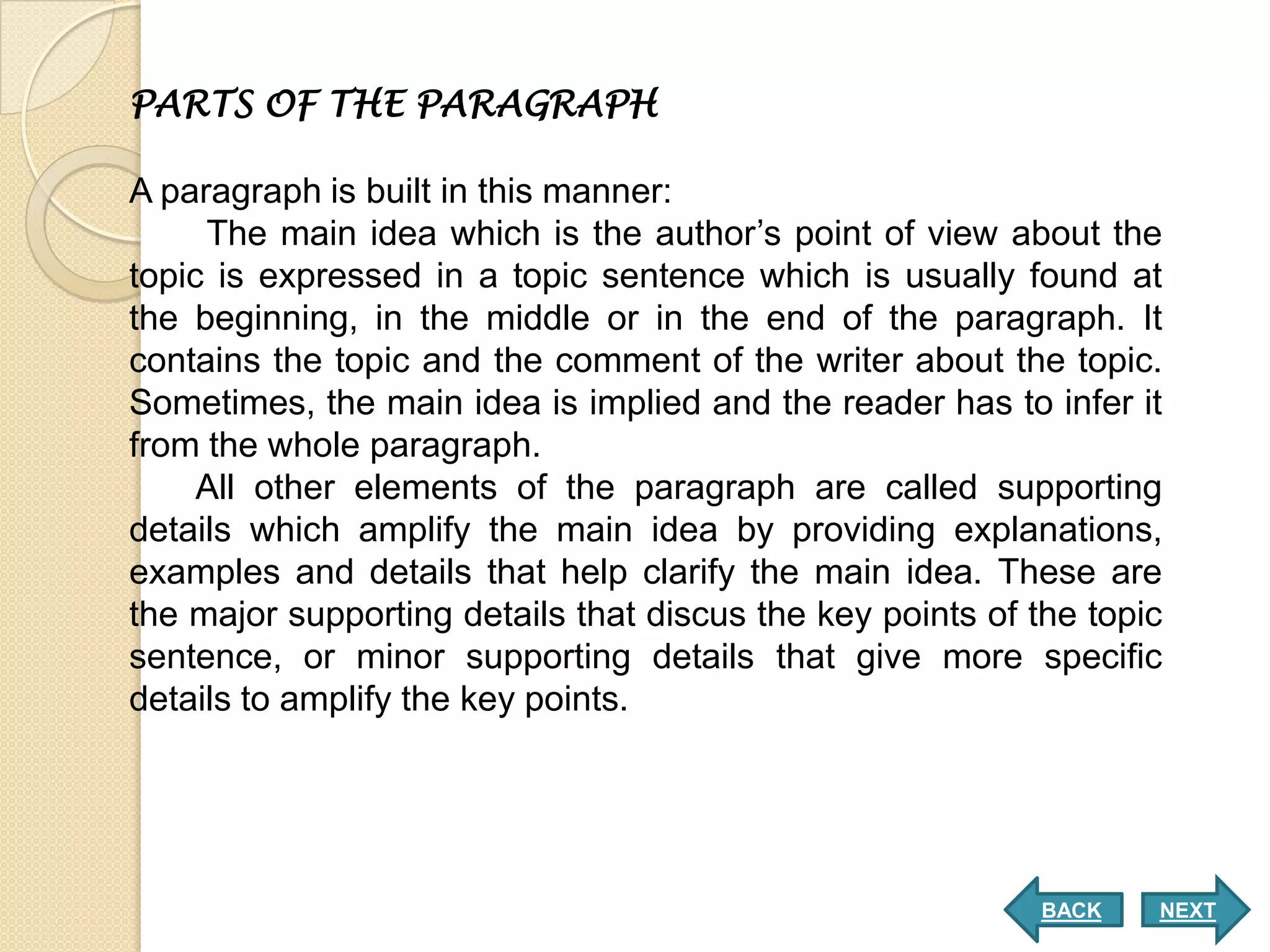 PARTS OF THE PARAGRAPH

A paragraph is built in this manner:
     The main idea which is the author’s point of view about the
topic is expressed in a topic sentence which is usually found at
the beginning, in the middle or in the end of the paragraph. It
contains the topic and the comment of the writer about the topic.
Sometimes, the main idea is implied and the reader has to infer it
from the whole paragraph.
     All other elements of the paragraph are called supporting
details which amplify the main idea by providing explanations,
examples and details that help clarify the main idea. These are
the major supporting details that discus the key points of the topic
sentence, or minor supporting details that give more specific
details to amplify the key points.




                                                            BACK   NEXT
 