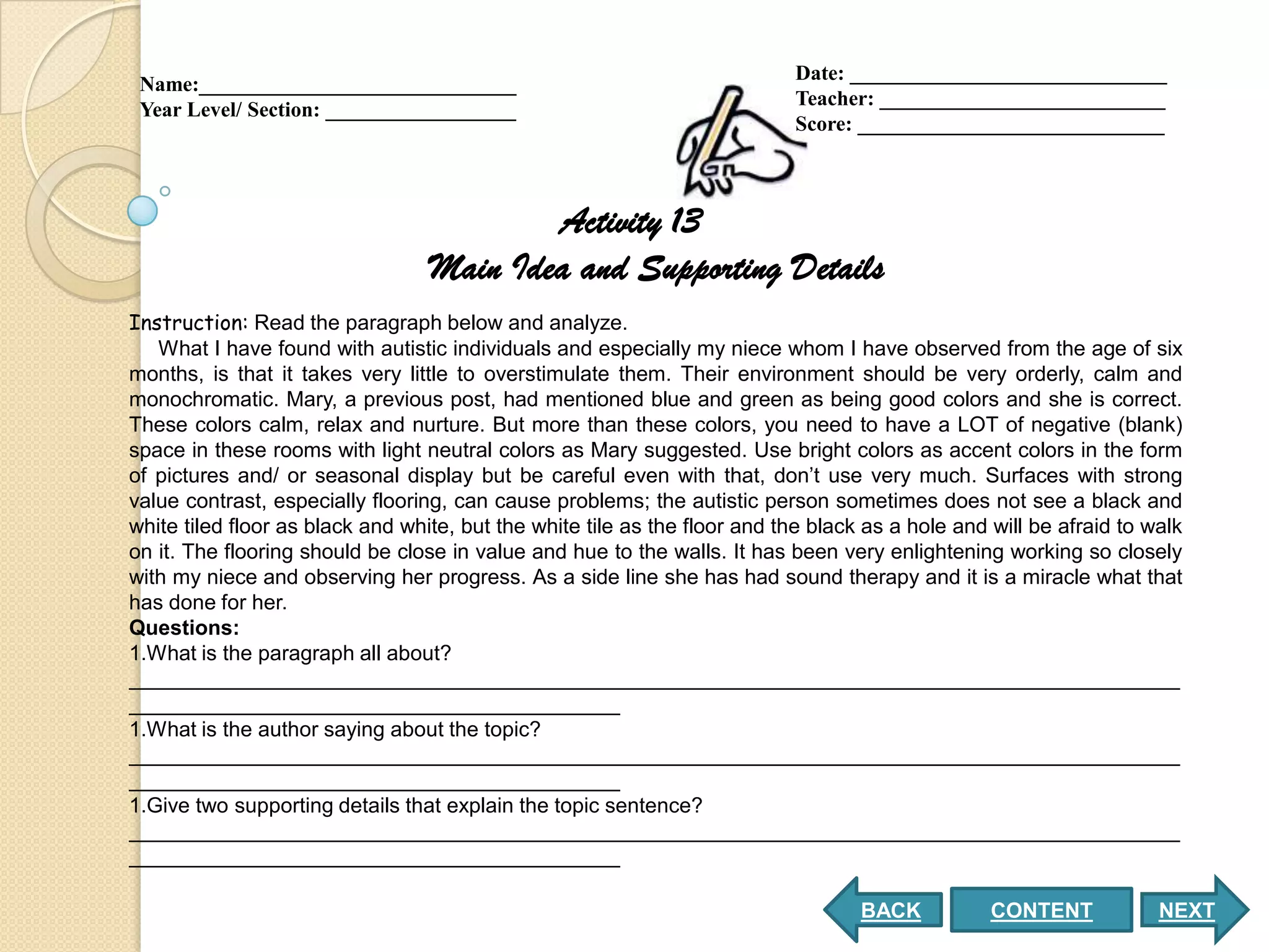 Date: ______________________________
 Name:______________________________
                                                                           Teacher: ___________________________
 Year Level/ Section: __________________
                                                                           Score: _____________________________



                                          Activity 13
                                  Main Idea and Supporting Details
Instruction: Read the paragraph below and analyze.
   What I have found with autistic individuals and especially my niece whom I have observed from the age of six
months, is that it takes very little to overstimulate them. Their environment should be very orderly, calm and
monochromatic. Mary, a previous post, had mentioned blue and green as being good colors and she is correct.
These colors calm, relax and nurture. But more than these colors, you need to have a LOT of negative (blank)
space in these rooms with light neutral colors as Mary suggested. Use bright colors as accent colors in the form
of pictures and/ or seasonal display but be careful even with that, don’t use very much. Surfaces with strong
value contrast, especially flooring, can cause problems; the autistic person sometimes does not see a black and
white tiled floor as black and white, but the white tile as the floor and the black as a hole and will be afraid to walk
on it. The flooring should be close in value and hue to the walls. It has been very enlightening working so closely
with my niece and observing her progress. As a side line she has had sound therapy and it is a miracle what that
has done for her.
Questions:
1.What is the paragraph all about?
__________________________________________________________________________________________
__________________________________________
1.What is the author saying about the topic?
__________________________________________________________________________________________
__________________________________________
1.Give two supporting details that explain the topic sentence?
__________________________________________________________________________________________
__________________________________________

                                                                                   BACK           CONTENT            NEXT
 