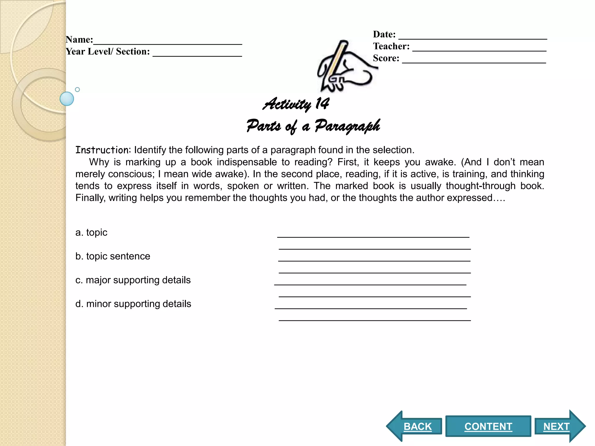 Date: ______________________________
Name:______________________________
                                                                       Teacher: ___________________________
Year Level/ Section: __________________
                                                                       Score: _____________________________



                                            Activity 14
                                          Parts of a Paragraph
  Instruction: Identify the following parts of a paragraph found in the selection.
     Why is marking up a book indispensable to reading? First, it keeps you awake. (And I don’t mean
  merely conscious; I mean wide awake). In the second place, reading, if it is active, is training, and thinking
  tends to express itself in words, spoken or written. The marked book is usually thought-through book.
  Finally, writing helps you remember the thoughts you had, or the thoughts the author expressed….


  a. topic                                       ___________________________________
                                                 ___________________________________
  b. topic sentence                              ___________________________________
                                                 ___________________________________
  c. major supporting details                   ___________________________________
                                                 ___________________________________
  d. minor supporting details                   ___________________________________
                                                 ___________________________________




                                                                              BACK           CONTENT           NEXT
 