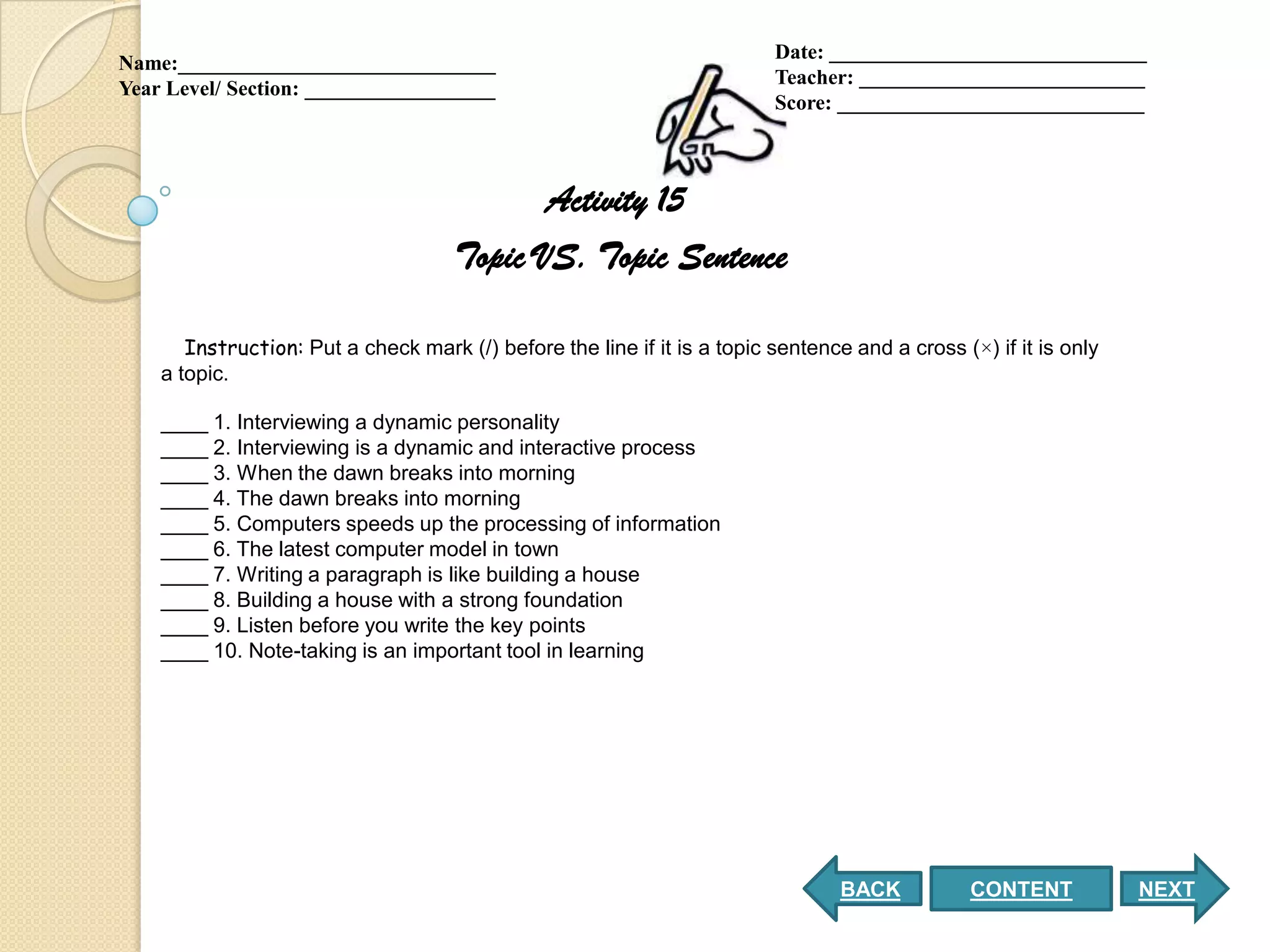 Date: ______________________________
Name:______________________________
                                                                          Teacher: ___________________________
Year Level/ Section: __________________
                                                                          Score: _____________________________



                                            Activity 15
                                     Topic VS. Topic Sentence

       Instruction: Put a check mark (/) before the line if it is a topic sentence and a cross (×) if it is only
    a topic.

    ____ 1. Interviewing a dynamic personality
    ____ 2. Interviewing is a dynamic and interactive process
    ____ 3. When the dawn breaks into morning
    ____ 4. The dawn breaks into morning
    ____ 5. Computers speeds up the processing of information
    ____ 6. The latest computer model in town
    ____ 7. Writing a paragraph is like building a house
    ____ 8. Building a house with a strong foundation
    ____ 9. Listen before you write the key points
    ____ 10. Note-taking is an important tool in learning




                                                                                  BACK           CONTENT           NEXT
 