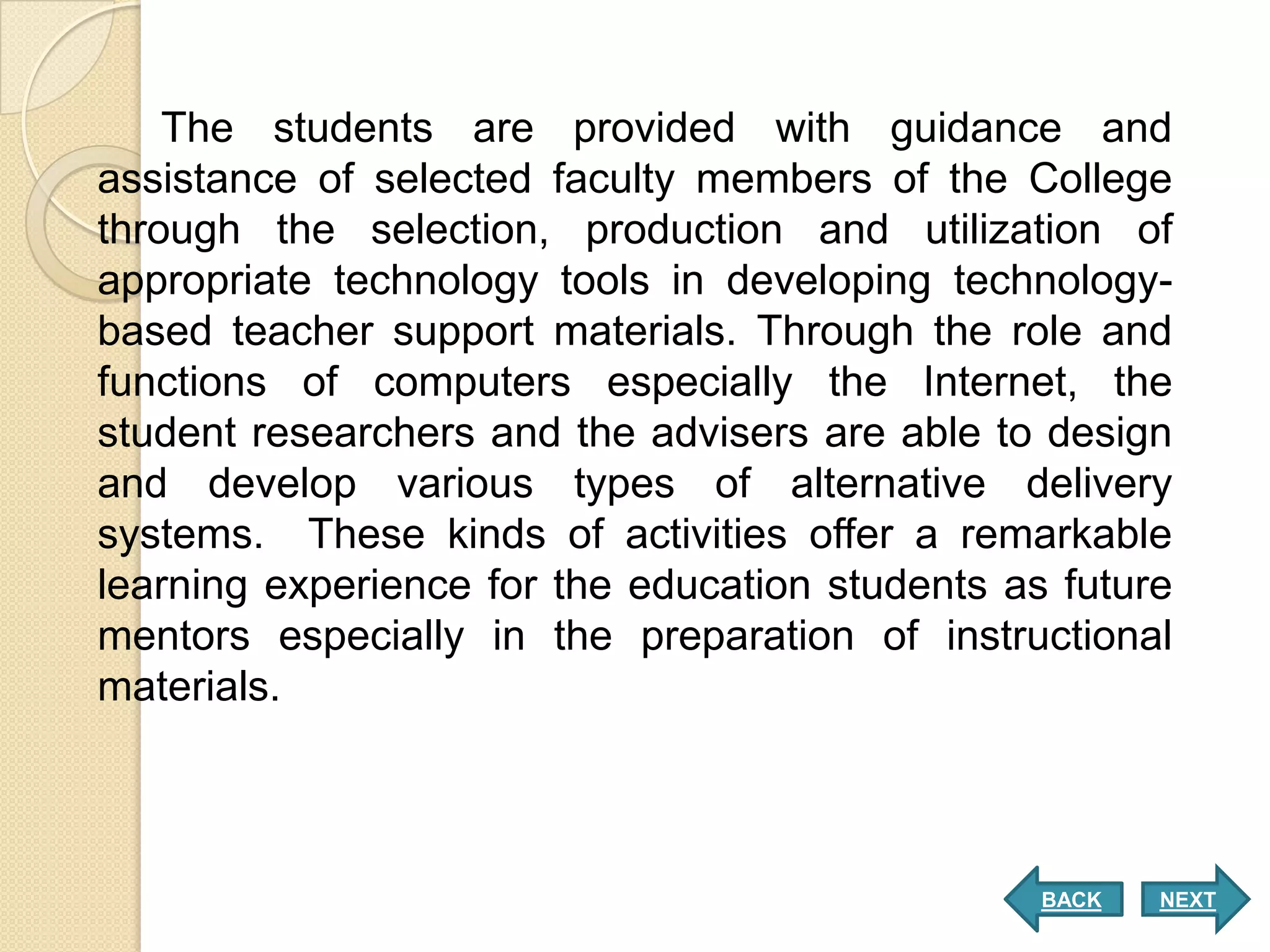 The students are provided with guidance and
assistance of selected faculty members of the College
through the selection, production and utilization of
appropriate technology tools in developing technology-
based teacher support materials. Through the role and
functions of computers especially the Internet, the
student researchers and the advisers are able to design
and develop various types of alternative delivery
systems. These kinds of activities offer a remarkable
learning experience for the education students as future
mentors especially in the preparation of instructional
materials.



                                                 BACK   NEXT
 