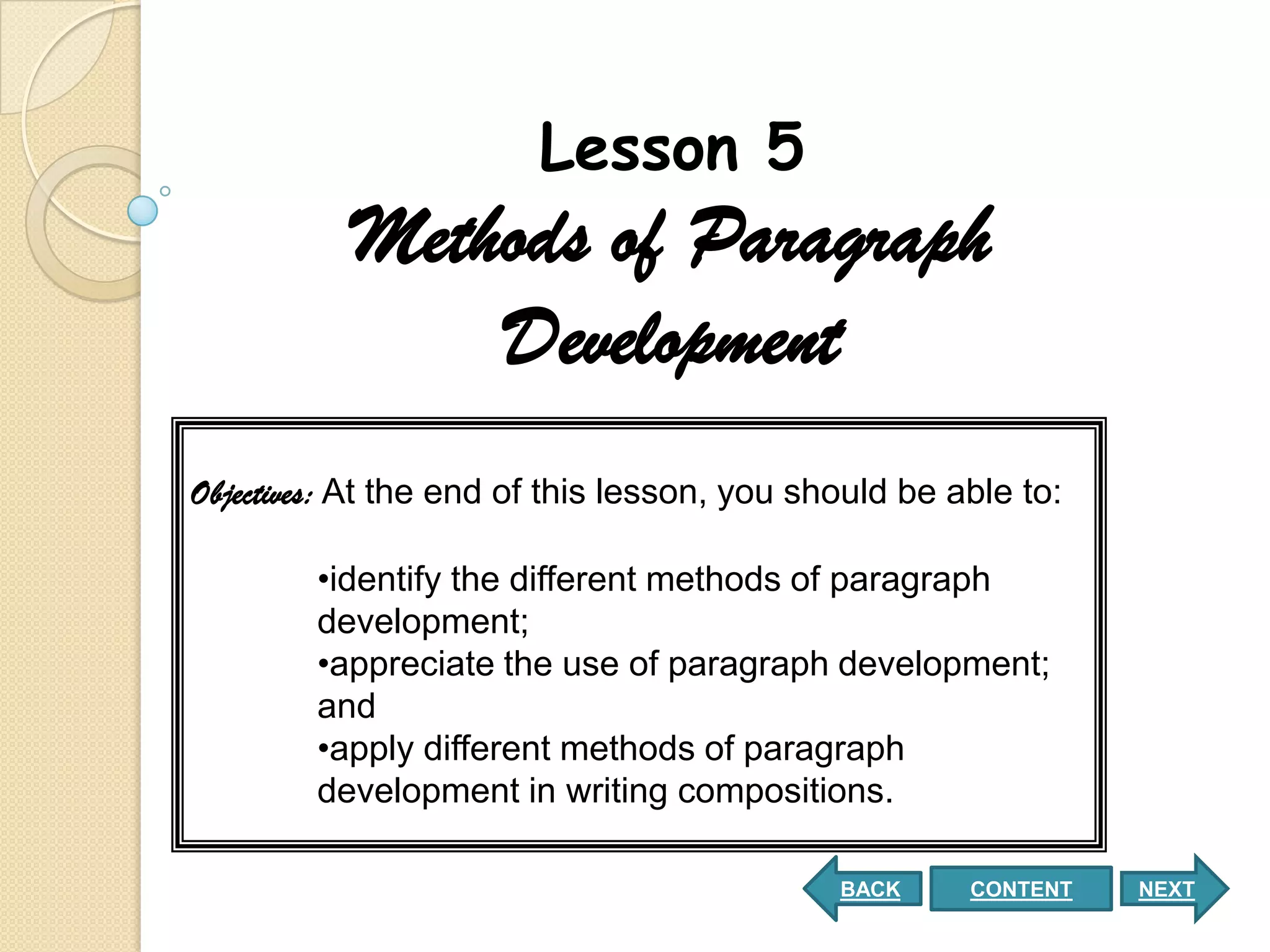 Lesson 5
           Methods of Paragraph
               Development
Objectives: At the end of this lesson, you should be able to:

        •identify the different methods of paragraph
        development;
        •appreciate the use of paragraph development;
        and
        •apply different methods of paragraph
        development in writing compositions.

                                             BACK     CONTENT   NEXT
 