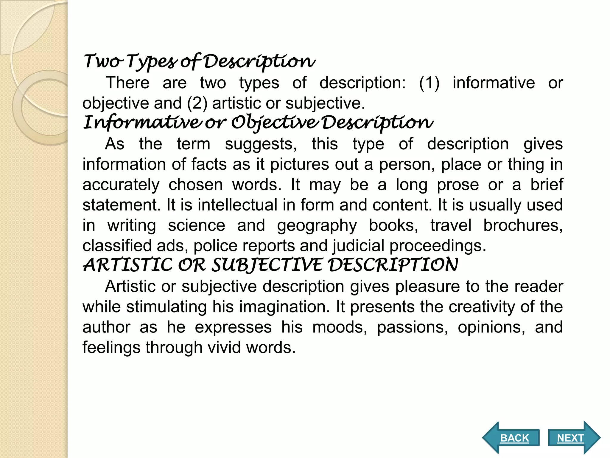 Two Types of Description
    There are two types of description: (1) informative or
objective and (2) artistic or subjective.
Informative or Objective Description
   As the term suggests, this type of description gives
information of facts as it pictures out a person, place or thing in
accurately chosen words. It may be a long prose or a brief
statement. It is intellectual in form and content. It is usually used
in writing science and geography books, travel brochures,
classified ads, police reports and judicial proceedings.
ARTISTIC OR SUBJECTIVE DESCRIPTION
   Artistic or subjective description gives pleasure to the reader
while stimulating his imagination. It presents the creativity of the
author as he expresses his moods, passions, opinions, and
feelings through vivid words.




                                                           BACK     NEXT
 