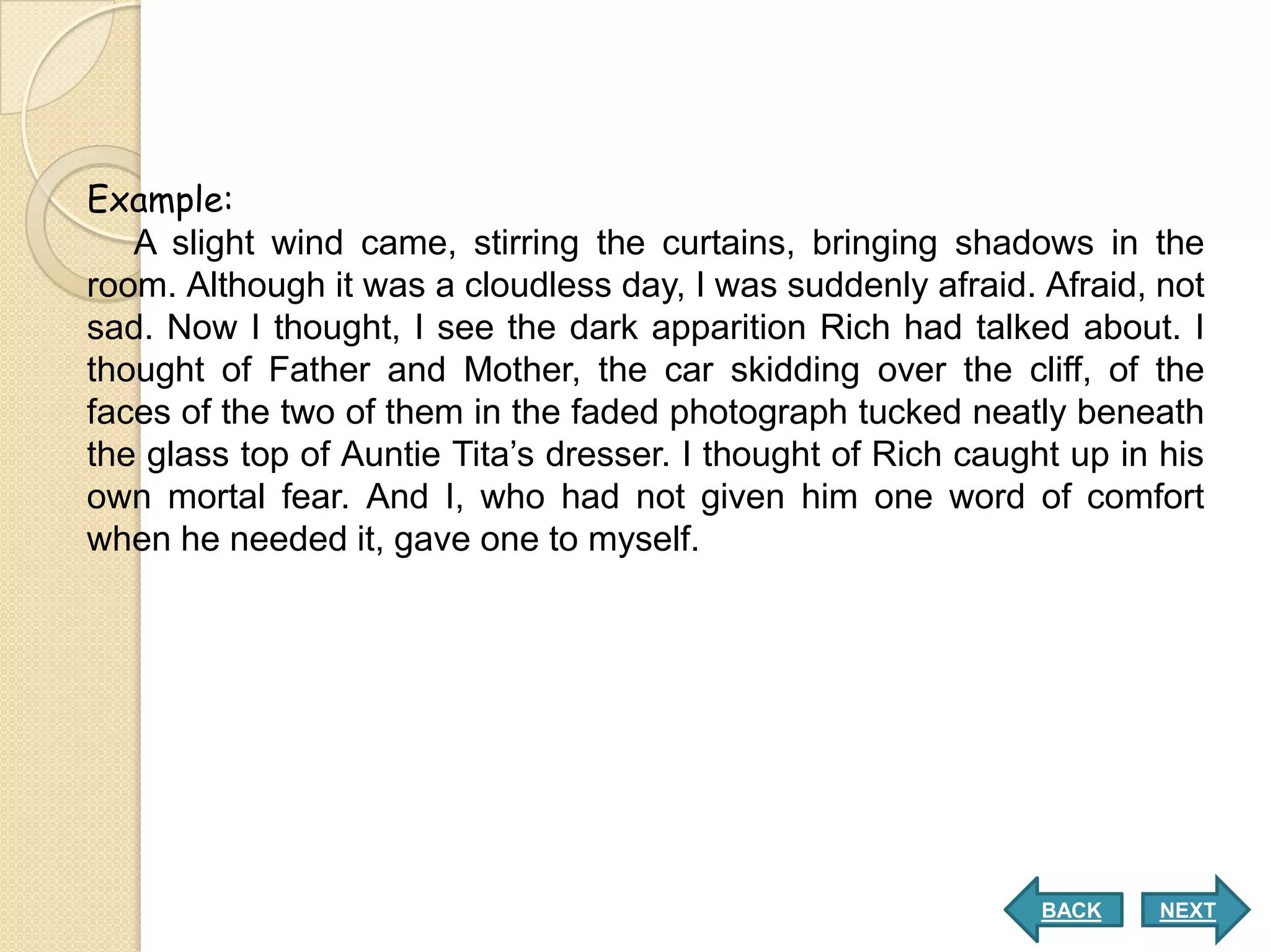 Example:
   A slight wind came, stirring the curtains, bringing shadows in the
room. Although it was a cloudless day, I was suddenly afraid. Afraid, not
sad. Now I thought, I see the dark apparition Rich had talked about. I
thought of Father and Mother, the car skidding over the cliff, of the
faces of the two of them in the faded photograph tucked neatly beneath
the glass top of Auntie Tita’s dresser. I thought of Rich caught up in his
own mortal fear. And I, who had not given him one word of comfort
when he needed it, gave one to myself.




                                                               BACK    NEXT
 