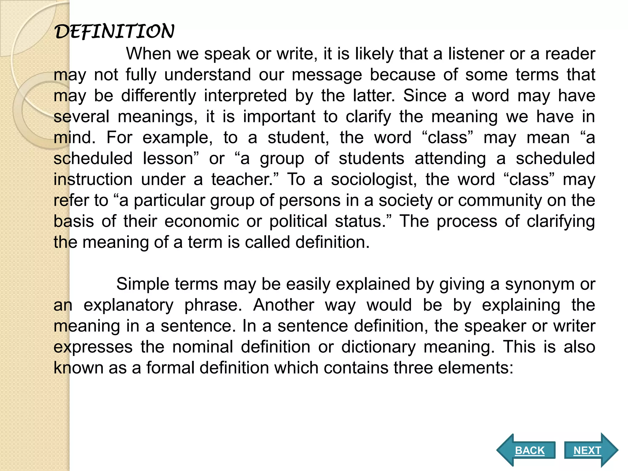 DEFINITION
           When we speak or write, it is likely that a listener or a reader
may not fully understand our message because of some terms that
may be differently interpreted by the latter. Since a word may have
several meanings, it is important to clarify the meaning we have in
mind. For example, to a student, the word “class” may mean “a
scheduled lesson” or “a group of students attending a scheduled
instruction under a teacher.” To a sociologist, the word “class” may
refer to “a particular group of persons in a society or community on the
basis of their economic or political status.” The process of clarifying
the meaning of a term is called definition.

       Simple terms may be easily explained by giving a synonym or
an explanatory phrase. Another way would be by explaining the
meaning in a sentence. In a sentence definition, the speaker or writer
expresses the nominal definition or dictionary meaning. This is also
known as a formal definition which contains three elements:



                                                               BACK    NEXT
 