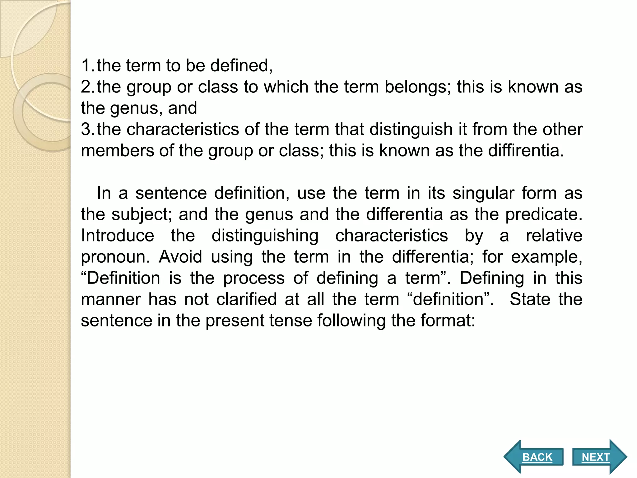 1.the term to be defined,
2.the group or class to which the term belongs; this is known as
the genus, and
3.the characteristics of the term that distinguish it from the other
members of the group or class; this is known as the diffirentia.

  In a sentence definition, use the term in its singular form as
the subject; and the genus and the differentia as the predicate.
Introduce the distinguishing characteristics by a relative
pronoun. Avoid using the term in the differentia; for example,
“Definition is the process of defining a term”. Defining in this
manner has not clarified at all the term “definition”. State the
sentence in the present tense following the format:




                                                           BACK    NEXT
 