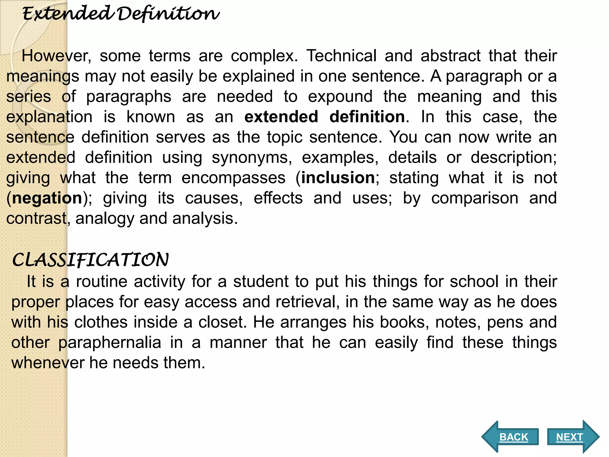 Extended Definition

  However, some terms are complex. Technical and abstract that their
meanings may not easily be explained in one sentence. A paragraph or a
series of paragraphs are needed to expound the meaning and this
explanation is known as an extended definition. In this case, the
sentence definition serves as the topic sentence. You can now write an
extended definition using synonyms, examples, details or description;
giving what the term encompasses (inclusion; stating what it is not
(negation); giving its causes, effects and uses; by comparison and
contrast, analogy and analysis.

CLASSIFICATION
  It is a routine activity for a student to put his things for school in their
proper places for easy access and retrieval, in the same way as he does
with his clothes inside a closet. He arranges his books, notes, pens and
other paraphernalia in a manner that he can easily find these things
whenever he needs them.



                                                                     BACK    NEXT
 