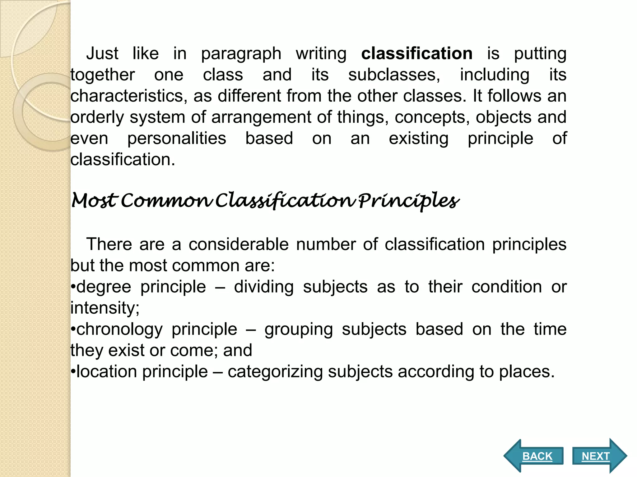 Just like in paragraph writing classification is putting
together one class and its subclasses, including its
characteristics, as different from the other classes. It follows an
orderly system of arrangement of things, concepts, objects and
even personalities based on an existing principle of
classification.

Most Common Classification Principles

   There are a considerable number of classification principles
but the most common are:
•degree principle – dividing subjects as to their condition or
intensity;
•chronology principle – grouping subjects based on the time
they exist or come; and
•location principle – categorizing subjects according to places.



                                                            BACK      NEXT
 