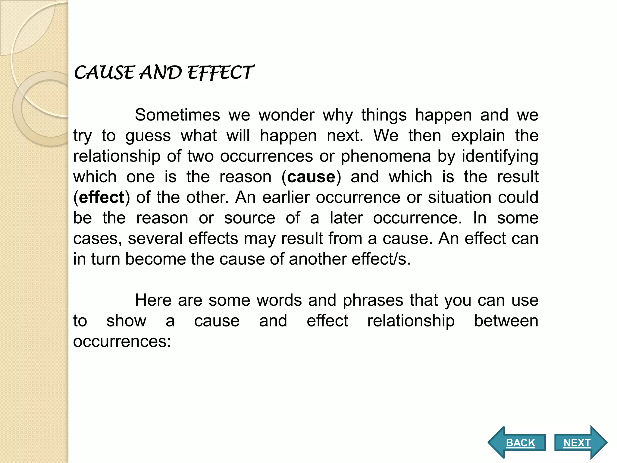 CAUSE AND EFFECT

         Sometimes we wonder why things happen and we
try to guess what will happen next. We then explain the
relationship of two occurrences or phenomena by identifying
which one is the reason (cause) and which is the result
(effect) of the other. An earlier occurrence or situation could
be the reason or source of a later occurrence. In some
cases, several effects may result from a cause. An effect can
in turn become the cause of another effect/s.

       Here are some words and phrases that you can use
to show a cause and effect relationship between
occurrences:




                                                          BACK    NEXT
 