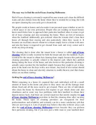 The easy way to find the end of lease cleaning Melbourne
End of lease cleaning is extremely required because tenant can't clean the difficult
stains and also clutters from the home where they've resided for so long, but with
an expert cleaning thy can easily get it cleaned out.
We people reside in homes and also make it our personal space whether or not it's
a hired space or our own protection. People who are residing in leased houses
know much better how to approach their particular landlord when it comes to get
rid of lease cleaning and also sustaining the home. There are lots of instances
when the landlord additionally gets irritated when the tenants don't clean their
house all through their staying and also particularly when they vacate it. It
becomes an excellent concern whenever a tenant simply leaves a home with mess
and also the home is required to get cleaned from each and every corner and it
needs any deep cleaning.
The cleaning that is done after the tenant leave a house is called end of lease
cleaning which is really essential for both the tenant and also the landlord. It gets
essential for the tenant to obtain hat cleaning done simply because this particular
cleaning procedure is actually related to the deposit cash which they publish
during taking the lease of the home, and also however this particular cleaning is
actually same essential for the landlord simply because they ought to get it done
prior to the hand over the keys with a new tenant. Any kind of new tenant should
obtain the home in clean and also tidy situation to enable them to start their home
utilize an excellent starting.
Getting the end of lease cleaning Melbourne?
Whilst remaining in a home it's required that each individuals will do a small
amount of harm to the home and prior to they move out all the damage must
obtain fixed and all the mess need to get cleaned. There are lots of individuals
who clean the home by themselves but neglect to get which shine and also
cleanliness and in some way face problems with their landlord to obtain their
deposit money back. And there are several tenant too that merely employ for end
of lease cleaning Melbourne providers to find the cleaning done after vacating
the home. These types of cleaning providers are recognized for their
professionalism and reliability and certainly can do a more satisfactory job that
who are surviving in it. Lots of people may believe that why to throw away cash
after the end of lease cleaning Melbourneservices because they can perform
their particular cleaning, but if you miss just a little stain or your landlord don't
 