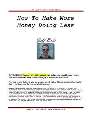 How To Make More Money Doing Less                                                               1




                How To Make More 
                Money Doing Less




ATTENTION! You may give this report away, in fact you should, your twitter
followers and email subscribers will enjoy it and see the value in it!

Plus you can re-brand it and make some quick cash... I know because I have many
times (read more at the bottom of this report)
No part of this course may be reproduced or transmitted in any form whatsoever, either electronic, or mechanical, including
photocopying, recording, or by any information storage or retrieval system without express written, dated and signed permission from the
author. All copyrights are reserved. DISCLAIMER AND/OR LEGAL NOTICES The information presented herein represents the views of the
author at the date of publication. Because technologies and conditions continually change, the author reserves the right to change and
update his opinions based on new conditions. This product is for informational purposes only and the author does not accept any
responsibilities for any liabilities or damages, real or perceived, resulting from the use of this information. While every attempt has been
made to verify the information provided herein, the author and his affiliates do not assume any responsibility for errors, inaccuracies or
omissions. Any slights to people or organizations are unintentional.                                      EARNINGS DISCLAIMER None of the
strategies in this product will work unless you take action. Knowledge is useless without action. Reading these pages alone will produce
similar results to not reading them at all, if you don’t follow them and take action.




                                   Copyright CashQuickStart.com All Rights Reserved
 