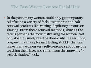 The Easy Way to Remove Facial Hair In the past, many women could only get temporary relief using a variety of facial treatments and hair removal products like waxing, depilatory creams or shaving. From these removal methods, shaving the face is perhaps the most distressing for women. Not only does it usually must be done daily, the resulting re-growth is an unpleasant feeling stubbly that can make many women very self-conscious about anyone touching their face, and suffer from the annoying "5 o'clock shadow" look. 