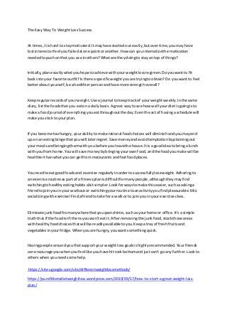 The Easy Way To WeightLossSuccess
At times,itishard to staymotivated.Itmayhave startedout easily,butovertime,youmayhave
lostinterestorfeel youfailedatone pointoranother.How can you internalizethe motivation
neededtopushon that you see inothers?Whatare theydoingto stayon top of things?
Initially,planexactlywhatyouhope toachieve withyourweightlossregimen.Doyouwantto fit
back intoyour favorite outfit?Isthere aspecificweightyouare tryingtoobtain?Do youwant to feel
betteraboutyourself,be ahealthierpersonandhave more strengthoverall?
Keepregularrecordsof yourweight.Use a journal to keeptrackof yourweightweekly.Inthe same
diary,listthe foodsthatyou eaton a dailybasis.A great wayto see how well yourdietisgoingisto
make a foodjournal of everythingyoueatthroughoutthe day.Eventhe act of havinga schedule will
make youstick to yourplan.
If you become toohungry,yourabilitytomake rational foodchoiceswill diminishandyoumayend
up on an eatingbinge thatyouwill laterregret.Save moneyandavoidtemptationbyplanningout
your mealsandbringingthemwithyoubefore youleavethe house.Itisa goodideato bringa lunch
withyoufrom home.Youwill save moneybybringingyourownfood,andthe foodyoumake will be
healthierthanwhatyoucan getfrom restaurantsandfast foodplaces.
You needtoeat goodfoodsand exercise regularlyinordertosuccessfullyloseweight.Adheringto
an exercise routineas partof a fitnessplanisdifficultformanypeople,althoughtheymayfind
switchingtohealthyeatinghabitsabitsimpler.Lookforwaystomake thiseasier,suchasaskinga
friendtojoinyouinyour workoutor switchingyourroutine toanactivityyoufindpleasurable.Mix
socializingwithexercise!Findafriendtotake for a walkor to joinyouinyour exercise class.
Eliminate junkfoodfromanywhere thatyouspendtime,suchasyourhome or office.It'sa simple
truth that if the foodisn'tthere youwon't eatit. Afterremovingthe junkfood,stockthose areas
withhealthyfoodchoicesthatwill be readilyavailabletoyou.Keepatray of freshfruitsand
vegetablesinyourfridge.Whenyouare hungry,youwantsomethingquick.
Havingpeople aroundyouthatsupportyour weightlossgoalsishighlyrecommended.Yourfriends
can encourage youwhenyoufeel like youhave hitrockbottomandjustcan't go any further.Lookto
otherswhenyouneedsome help.
https://sites.google.com/site/differentweightlossmethods/
https://purefitketodietweightloss.wordpress.com/2019/09/17/how-to-start-a-great-weight-loss-
plan/
 