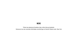 Medie
             Filmen kan placeres på website, blog, online shop og facebook.
Derduover kan den anvendes iforbindelse med åbningen af Henerik Vibskov butik i New York
 