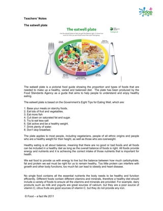 © Food – a fact life 2011
Teachers’ Notes
The eatwell plate
The eatwell plate is a pictorial food guide showing the proportion and types of foods that are
needed to make up a healthy, varied and balanced diet. The plate has been produced by the
Food Standards Agency as a guide that aims to help people to understand and enjoy healthy
eating.
The eatwell plate is based on the Government’s Eight Tips for Eating Well, which are:
1. Base your meals on starchy foods.
2. Eat lots of fruit and vegetables.
3. Eat more fish
4. Cut down on saturated fat and sugar.
5. Try to eat less salt
6. Get active and be a healthy weight.
7. Drink plenty of water.
8. Don’t skip breakfast.
The plate applies to most people, including vegetarians, people of all ethnic origins and people
who are a healthy weight for their height, as well as those who are overweight.
Healthy eating is all about balance, meaning that there are no good or bad foods and all foods
can be included in a healthy diet as long as the overall balance of foods is right. All foods provide
energy and nutrients and it is achieving the correct intake of those nutrients that is important for
health.
We eat food to provide us with energy to live but the balance between how much carbohydrate,
fat and protein we eat must be right for us to remain healthy. Too little protein can interfere with
growth and other body functions, too much fat can lead to obesity and heart disease.
No single food contains all the essential nutrients the body needs to be healthy and function
efficiently. Different foods contain different vitamins and minerals, therefore a healthy diet should
include a variety of foods to ensure all the vitamins and minerals are provided. For example, dairy
products such as milk and yogurts are great sources of calcium, but they are a poor source of
vitamin C; citrus fruits are good sources of vitamin C, but they do not provide any iron.
 