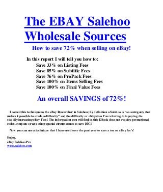 The EBAY Salehoo
            Wholesale Sources
                   How to save 72% when selling on eBay!
              In this report I will tell you how to:
                   Save 33% on Listing Fees
                   Save 85% on Subtitle Fees
                   Save 76% on ProPack Fees
                   Save 100% on Items Selling Fees
                   Save 100% on Final Value Fees

                      An overall SAVINGS of 72%!
  I coined this technique as the eBay Researcher in Salehoo; by definition a Salehoo is “an ambiguity that
makes it possible to evade a difficulty” and the difficulty or obligation I’m referring to is paying the
steadily increasing eBay Fees! The information you will find in this EBook does not require promotional
codes, coupons or any other special circumstance to save BIG!

 Now you can use a technique that I have used over the past year to save a ton on eBay fee’s!

Enjoy,
eBay Salehoo Pro
www.salehoo.com
 
