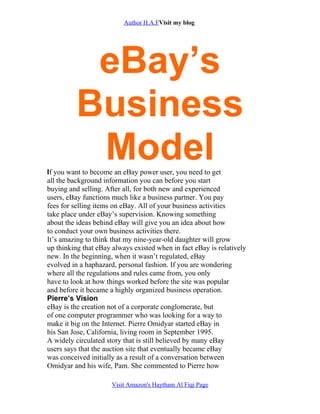 Author H.A.FVisit my blog
eBay’s
Business
ModelIf you want to become an eBay power user, you need to get
all the background information you can before you start
buying and selling. After all, for both new and experienced
users, eBay functions much like a business partner. You pay
fees for selling items on eBay. All of your business activities
take place under eBay’s supervision. Knowing something
about the ideas behind eBay will give you an idea about how
to conduct your own business activities there.
It’s amazing to think that my nine-year-old daughter will grow
up thinking that eBay always existed when in fact eBay is relatively
new. In the beginning, when it wasn’t regulated, eBay
evolved in a haphazard, personal fashion. If you are wondering
where all the regulations and rules came from, you only
have to look at how things worked before the site was popular
and before it became a highly organized business operation.
Pierre’s Vision
eBay is the creation not of a corporate conglomerate, but
of one computer programmer who was looking for a way to
make it big on the Internet. Pierre Omidyar started eBay in
his San Jose, California, living room in September 1995.
A widely circulated story that is still believed by many eBay
users says that the auction site that eventually became eBay
was conceived initially as a result of a conversation between
Omidyar and his wife, Pam. She commented to Pierre how
Visit Amazon's Haytham Al Fiqi Page
 