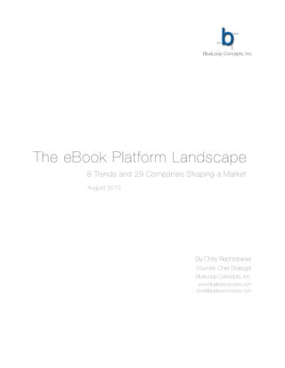 BlueLoop Concepts, Inc.




The eBook Platform Landscape
 	 	    	   8 Trends and 29 Companies Shaping a Market
	   	   	   August 2012




                                        By Chris Rechtsteiner
                                        Founder, Chief Strategist
                                        BlueLoop Concepts, Inc.
                                         www.blueloopconcepts.com
                                        chris@blueloopconcepts.com
 