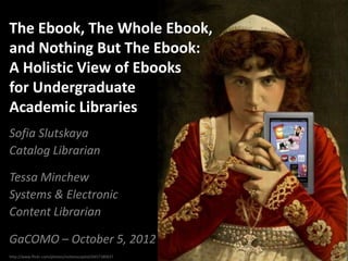 The Ebook, The Whole Ebook,
and Nothing But The Ebook:
A Holistic View of Ebooks
for Undergraduate
Academic Libraries
Sofia Slutskaya
Catalog Librarian

Tessa Minchew
Systems & Electronic
Content Librarian

GaCOMO – October 5, 2012
http://www.flickr.com/photos/notionscapital/6457180637
 