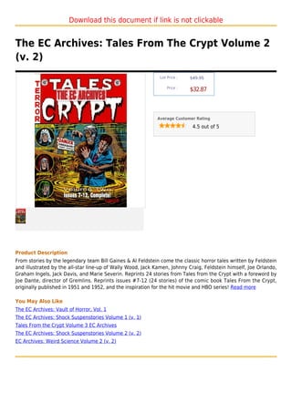 Download this document if link is not clickable


The EC Archives: Tales From The Crypt Volume 2
(v. 2)
                                                             List Price :   $49.95

                                                                 Price :
                                                                            $32.87



                                                            Average Customer Rating

                                                                             4.5 out of 5




Product Description
From stories by the legendary team Bill Gaines & Al Feldstein come the classic horror tales written by Feldstein
and illustrated by the all-star line-up of Wally Wood, Jack Kamen, Johnny Craig, Feldstein himself, Joe Orlando,
Graham Ingels, Jack Davis, and Marie Severin. Reprints 24 stories from Tales from the Crypt with a foreword by
Joe Dante, director of Gremlins. Reprints issues #7-12 (24 stories) of the comic book Tales From the Crypt,
originally published in 1951 and 1952, and the inspiration for the hit movie and HBO series! Read more

You May Also Like
The EC Archives: Vault of Horror, Vol. 1
The EC Archives: Shock Suspenstories Volume 1 (v. 1)
Tales From the Crypt Volume 3 EC Archives
The EC Archives: Shock Suspenstories Volume 2 (v. 2)
EC Archives: Weird Science Volume 2 (v. 2)
 