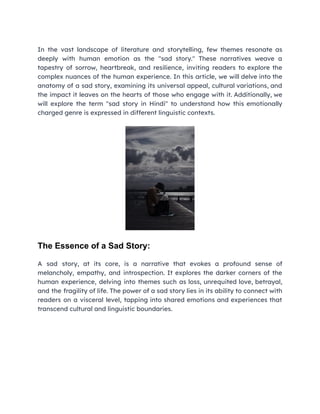 In the vast landscape of literature and storytelling, few themes resonate as
deeply with human emotion as the "sad story." These narratives weave a
tapestry of sorrow, heartbreak, and resilience, inviting readers to explore the
complex nuances of the human experience. In this article, we will delve into the
anatomy of a sad story, examining its universal appeal, cultural variations, and
the impact it leaves on the hearts of those who engage with it. Additionally, we
will explore the term "sad story in Hindi" to understand how this emotionally
charged genre is expressed in different linguistic contexts.
The Essence of a Sad Story:
A sad story, at its core, is a narrative that evokes a profound sense of
melancholy, empathy, and introspection. It explores the darker corners of the
human experience, delving into themes such as loss, unrequited love, betrayal,
and the fragility of life. The power of a sad story lies in its ability to connect with
readers on a visceral level, tapping into shared emotions and experiences that
transcend cultural and linguistic boundaries.
 