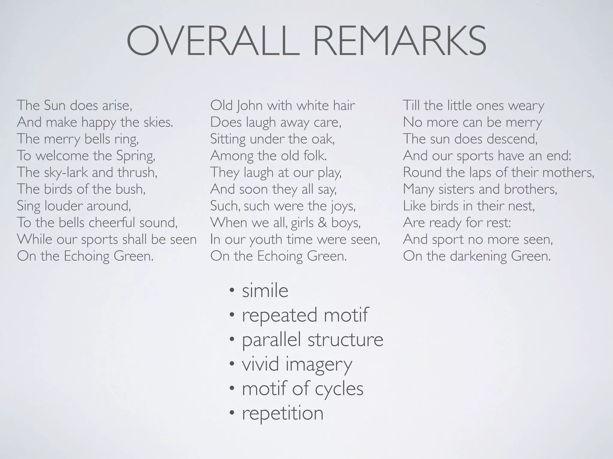 OVERALL REMARKS
The Sun does arise,
And make happy the skies.
The merry bells ring,
To welcome the Spring,
The sky-lark and thrush,
The birds of the bush,
Sing louder around,
To the bells cheerful sound,
While our sports shall be seen
On the Echoing Green.

Old John with white hair
Does laugh away care,
Sitting under the oak,
Among the old folk.
They laugh at our play,
And soon they all say,
Such, such were the joys,
When we all, girls & boys,
In our youth time were seen,
On the Echoing Green.

•
•
•
•
•
•

simile
repeated motif
parallel structure
vivid imagery
motif of cycles
repetition

Till the little ones weary
No more can be merry
The sun does descend,
And our sports have an end:
Round the laps of their mothers,
Many sisters and brothers,
Like birds in their nest,
Are ready for rest:
And sport no more seen,
On the darkening Green.

 