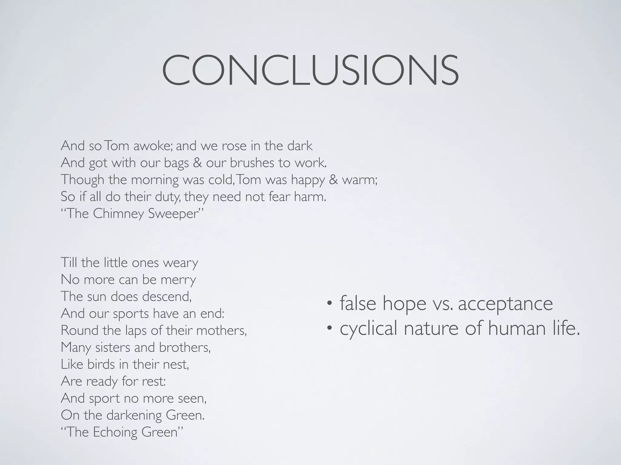 CONCLUSIONS
And so Tom awoke; and we rose in the dark
And got with our bags & our brushes to work.
Though the morning was cold, Tom was happy & warm;
So if all do their duty, they need not fear harm.
“The Chimney Sweeper”
Till the little ones weary
No more can be merry
The sun does descend,
And our sports have an end:
Round the laps of their mothers,
Many sisters and brothers,
Like birds in their nest,
Are ready for rest:
And sport no more seen,
On the darkening Green.
“The Echoing Green”

•
•

false hope vs. acceptance
cyclical nature of human life.

 