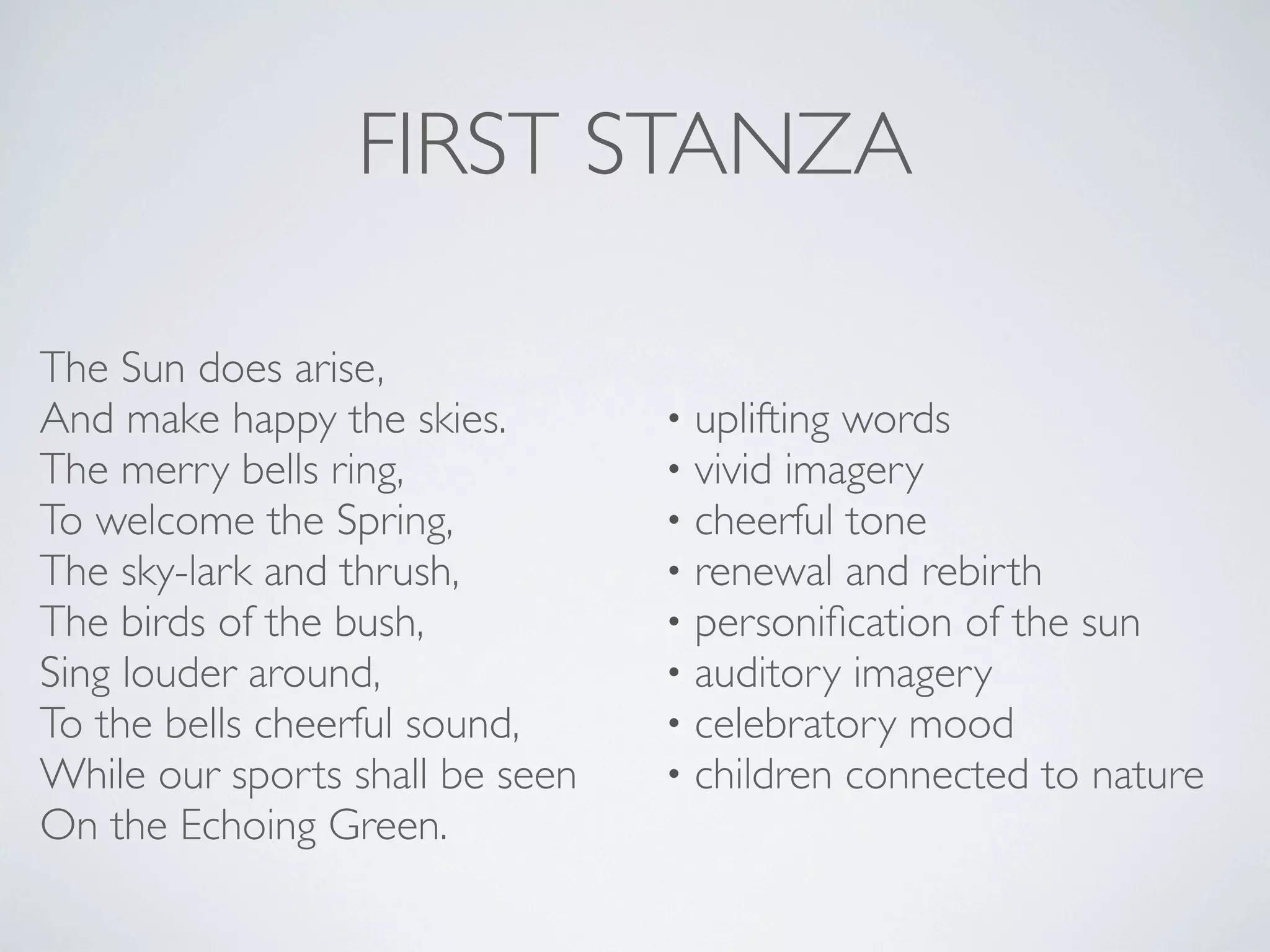 FIRST STANZA
The Sun does arise,
And make happy the skies.
The merry bells ring,
To welcome the Spring,
The sky-lark and thrush,
The birds of the bush,
Sing louder around,
To the bells cheerful sound,
While our sports shall be seen
On the Echoing Green.

•
•
•
•
•
•
•
•

uplifting words
vivid imagery
cheerful tone
renewal and rebirth
personiﬁcation of the sun
auditory imagery
celebratory mood
children connected to nature

 