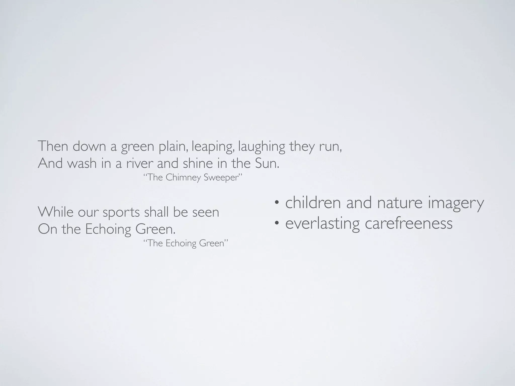 Then down a green plain, leaping, laughing they run,
And wash in a river and shine in the Sun.
“The Chimney Sweeper”

While our sports shall be seen
On the Echoing Green.

“The Echoing Green”

•
•

children and nature imagery
everlasting carefreeness

 