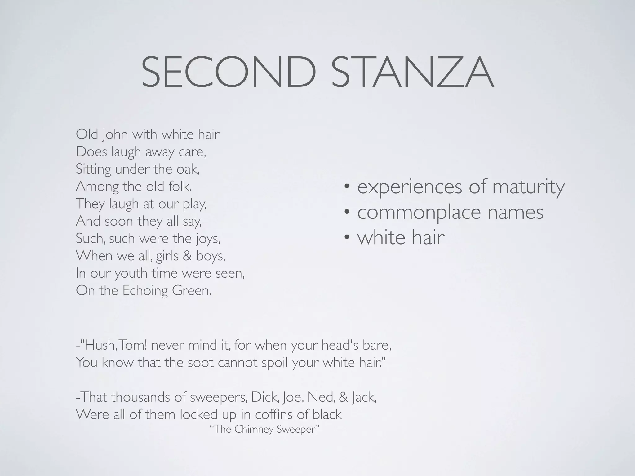 SECOND STANZA
Old John with white hair
Does laugh away care,
Sitting under the oak,
Among the old folk.
They laugh at our play,
And soon they all say,
Such, such were the joys,
When we all, girls & boys,
In our youth time were seen,
On the Echoing Green.

•
•
•

experiences of maturity
commonplace names
white hair

-"Hush, Tom! never mind it, for when your head's bare,
You know that the soot cannot spoil your white hair."
-That thousands of sweepers, Dick, Joe, Ned, & Jack,
Were all of them locked up in cofﬁns of black
“The Chimney Sweeper”

 