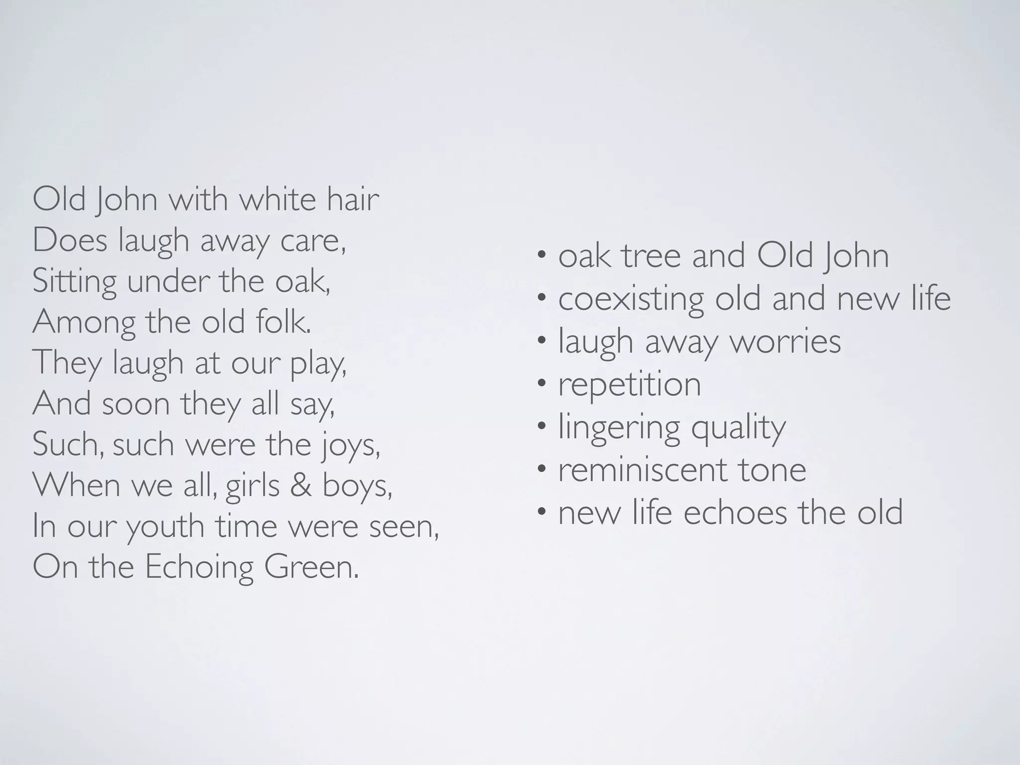 Old John with white hair
Does laugh away care,
Sitting under the oak,
Among the old folk.
They laugh at our play,
And soon they all say,
Such, such were the joys,
When we all, girls & boys,
In our youth time were seen,
On the Echoing Green.

• oak tree and Old John
• coexisting old and new life
• laugh away worries
• repetition
• lingering quality
• reminiscent tone
• new life echoes the old

 
