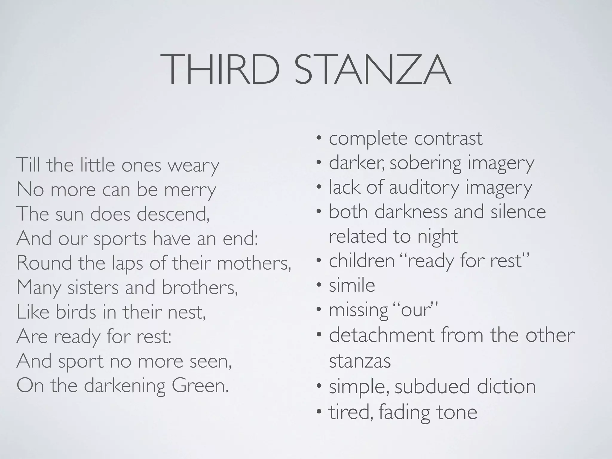 THIRD STANZA
Till the little ones weary
No more can be merry
The sun does descend,
And our sports have an end:
Round the laps of their mothers,
Many sisters and brothers,
Like birds in their nest,
Are ready for rest:
And sport no more seen,
On the darkening Green.

complete contrast
darker, sobering imagery
lack of auditory imagery
both darkness and silence
related to night
• children “ready for rest”
• simile
• missing “our”
•
•
•
•

• detachment

from the other

stanzas
• simple, subdued diction
• tired, fading tone

 