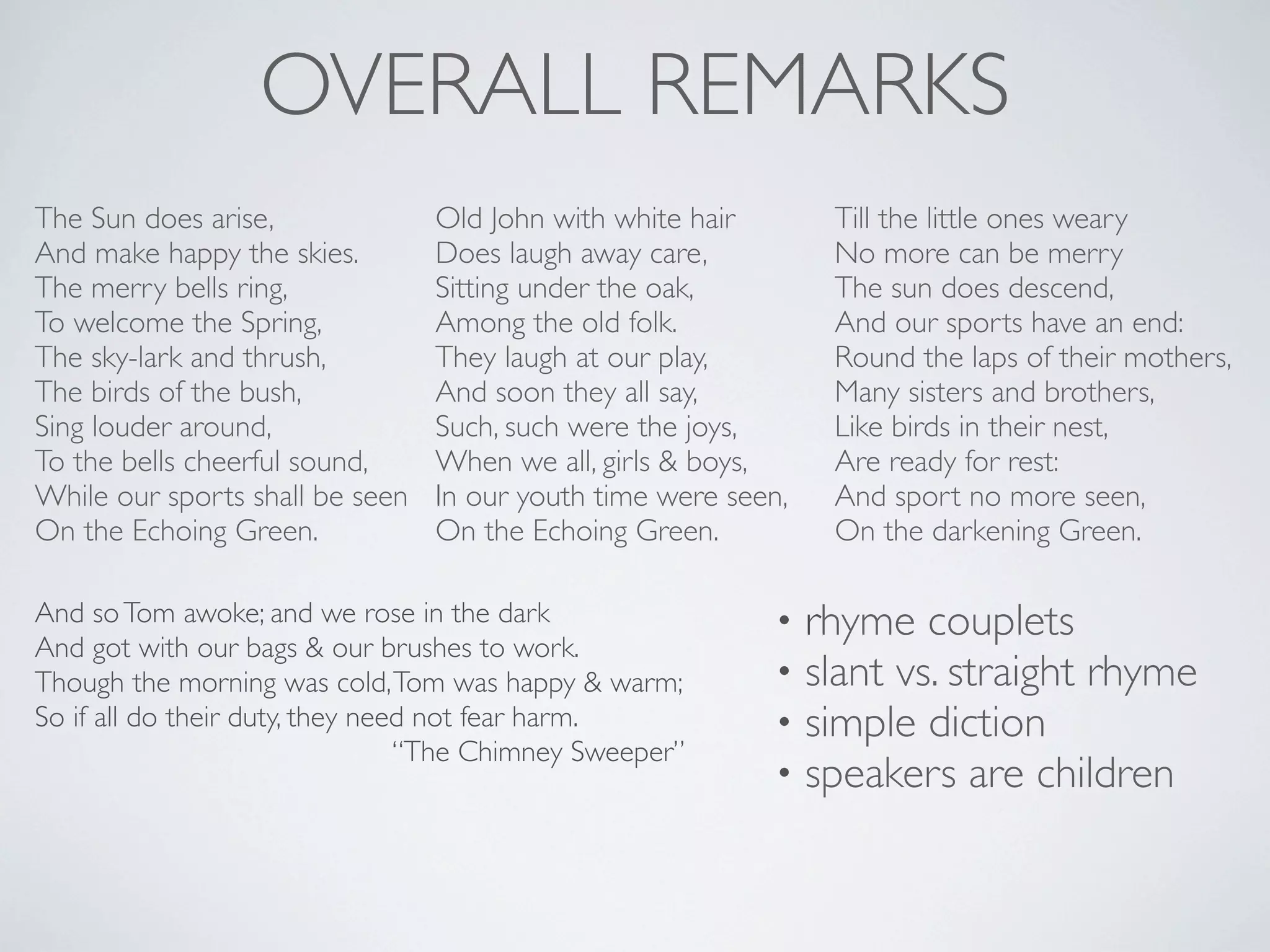 OVERALL REMARKS
The Sun does arise,
And make happy the skies.
The merry bells ring,
To welcome the Spring,
The sky-lark and thrush,
The birds of the bush,
Sing louder around,
To the bells cheerful sound,
While our sports shall be seen
On the Echoing Green.

Old John with white hair
Does laugh away care,
Sitting under the oak,
Among the old folk.
They laugh at our play,
And soon they all say,
Such, such were the joys,
When we all, girls & boys,
In our youth time were seen,
On the Echoing Green.

And so Tom awoke; and we rose in the dark
And got with our bags & our brushes to work.
Though the morning was cold, Tom was happy & warm;
So if all do their duty, they need not fear harm.
“The Chimney Sweeper”

•
•
•
•

Till the little ones weary
No more can be merry
The sun does descend,
And our sports have an end:
Round the laps of their mothers,
Many sisters and brothers,
Like birds in their nest,
Are ready for rest:
And sport no more seen,
On the darkening Green.

rhyme couplets
slant vs. straight rhyme
simple diction
speakers are children

 