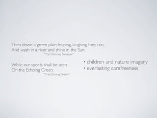 Then down a green plain, leaping, laughing they run,
And wash in a river and shine in the Sun.
“The Chimney Sweeper”

While our sports shall be seen
On the Echoing Green.

“The Echoing Green”

•
•

children and nature imagery
everlasting carefreeness

 